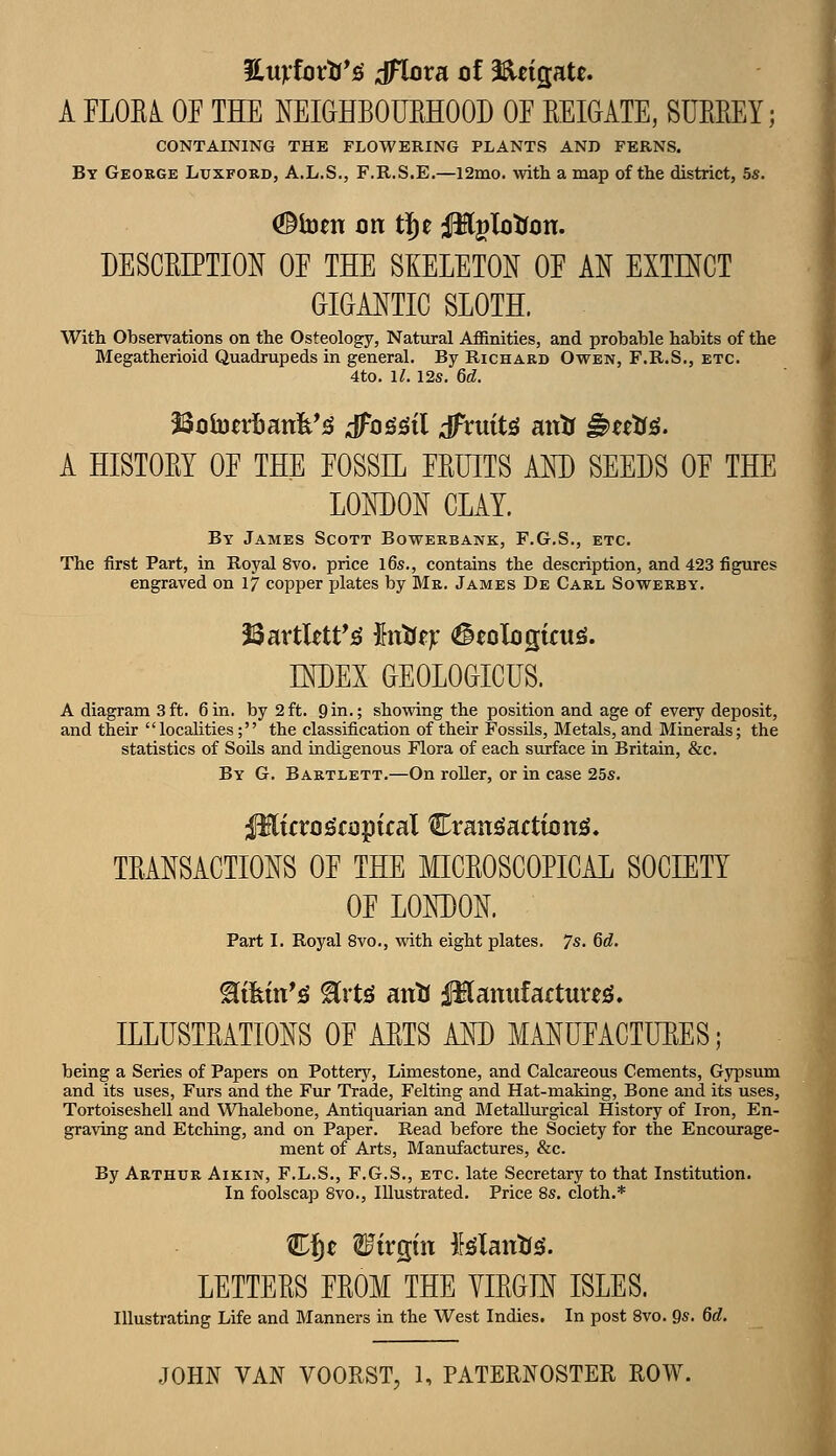 %urioxti*^ dHora of Saeigate. A FLOEi OE THE NEIGHBOUEHOOD OE EEIGATE, SUEREY; CONTAINING THE FLOWERING PLANTS AND FERNS. By George Lxjxfoed, A.L.S., F.R.S.E.—l2mo. with a map of the district, 5s. (©toen on t|)e Plglotfon. DESCEIPTION OE THE SKELETON OE AN EXTK^CT GIGANTIC SLOTH. With Observations on the Osteology, Natural Aflanities, and probable habits of the Megatherioid Quadrupeds in general. By Richard Owen, F.R.S., etc. 4to. i;. 12s. 6d. Botontanfe*^ dTogi^il dFruit^ antr ^utiS. A HISTOEY OE THE EOSSE EEUITS AM) SEEDS OE THE LONDON CLAY. By James Scott Bowerbank, F.G.S., etc. The first Part, in Royal 8vo. price l6s., contains the description, and 423 figures engraved on ij copper plates by Mr. James De Carl Sowerby. INDEX GEOLOGICUS. A diagram 3ft. 6in. by 2ft. 9in.; showing the position and age of every deposit, and their localities; the classification of their Fossils, Metals, and Minerals; the statistics of Soils and indigenous Flora of each surface in Britain, &c. By G. Bartlett.—On roller, or in case 25s. Plicro^copital CramgactioniS. TEANSACTIONS OE THE MICEOSCOPICAL SOCIETY OE LONT)ON. Part I. Royal 8vo., viath eight plates. 7s. 6d. ILLUSTEATIONS OE AETS AND MANUEACTUEES; being a Series of Papers on Pottery, Limestone, and Calcareous Cements, Gypsum and its uses, Furs and the Fur Trade, Felting and Hat-making, Bone and its uses, Tortoiseshell and Whalebone, Antiquarian and Metallurgical History of Iron, En- graving and Etching, and on Paper. Read before the Society for the Encourage- ment of Arts, Manufactures, &c. By Arthur Aikin, F.L.S., F.G.S., etc. late Secretary to that Institution. In foolscap 8vo., Illustrated. Price 8s. cloth.* Ef)t Wirepin Mantis. LETTEES EEOM THE YIEGIN ISLES. Illustrating Life and Manners in the West Indies. In post 8vo. 9s. 6d.