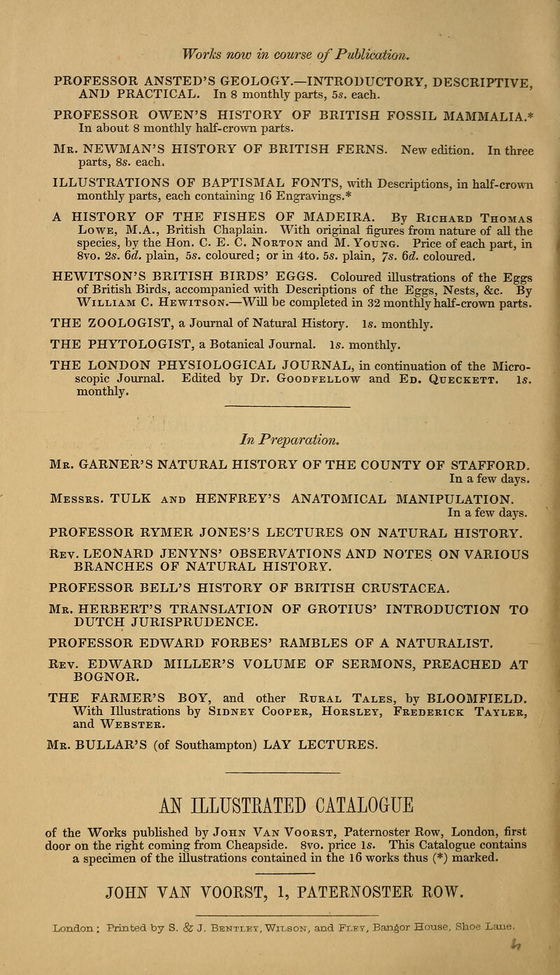 PROFESSOR ANSTED'S GEOLOGY.—INTRODUCTORY, DESCRIPTIVE AND PRACTICAL, In 8 monthly parts, 55. each. ' PROFESSOR OWEN'S HISTORY OF BRITISH FOSSIL MAMMALIA.* In about 8 monthly half-crown parts. Mr. NEWMAN'S HISTORY OF BRITISH FERNS. New edition. In three parts, 8s. each. ILLUSTRATIONS OF BAPTISMAL FONTS, with Descriptions, in half-crown monthly parts, each containing l6 Engravings.* A HISTORY OF THE FISHES OF MADEIRA. By Richard Thomas Lowe, M.A., British Chaplain. With original figures from nature of all the species, by the Hon. C. E. C. Norton and M. Young. Price of each part, in 8vo. 2s. Qd. plain, 5s. coloured; or in 4to. 5s. plain, Js. M. coloured. HEWITSON'S BRITISH BIRDS' EGGS. Coloured illustrations of the Eggs of British Birds, accompanied with Descriptions of the Eggs, Nests, &c. By William C. Hewitson.—Will be completed in 32 monthly half-crown parts. THE ZOOLOGIST, a Journal of Natural History. Is. monthly. THE PHYTOLOGIST, a Botanical Journal. Is. monthly, THE LONDON PHYSIOLOGICAL JOURNAL, in continuation of the Micro- scopic Journal. Edited by Dr. Goodfellow and Ed. Queckett. Is. monthly. In Preparation. Mr. GARNER'S NATURAL HISTORY OF THE COUNTY OF STAFFORD. In a few days. Messrs. TULK and HENFREY'S ANATOMICAL MANIPULATION. In a few days. PROFESSOR RYMER JONES'S LECTURES ON NATURAL HISTORY. Rev. LEONARD JENYNS' OBSERVATIONS AND NOTES ON VARIOUS BRANCHES OF NATURAL HISTORY. PROFESSOR BELL'S HISTORY OF BRITISH CRUSTACEA. Mr. HERBERT'S TRANSLATION OF GROTIUS' INTRODUCTION TO DUTCH JURISPRUDENCE. PROFESSOR EDWARD FORBES' RAMBLES OF A NATURALIST, Rev. EDWARD MILLER'S VOLUME OF SERMONS, PREACHED AT BOGNOR. THE FARMER'S BOY, and other Rural Tales, by BLOOMFIELD. With Illustrations by Sidney Cooper, Horsley, Frederick Tayler, and Webster. Mr. BULLAR'S (of Southampton) LAY LECTURES. AN ILLUSTEATED CATALOGUE of the Works published by John Van Voorst, Paternoster Row, London, first door on the right coming from Cheapside. 8vo. price Is. This Catalogue contains a specimen of the illustrations contained in the 16 works thus (*) marked. JOHN VAN VOORST, 1, PATERNOSTER ROW. London ; Printed by S. & J, Btsnttky, Wit.,son, and Flby, Bangor House, Shoe Lane. h