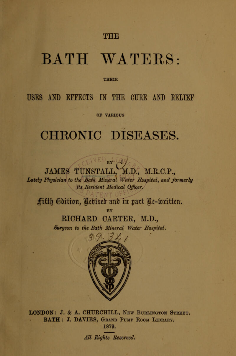 THE BATH WATERS: THEIR USES AND EFFECTS IN THE CURE AND EELTEF OF VARIOUS CHRONIC DISEASES. BY ,-4 JAMES TUNSTALL, M.D., M.R.C.P., Lately Physician to the Bath Mineral Water Hospital^ and formerly its Resident Medical Officer. BY RICHARD CARTER, M.D., Surgeon to the Bath Mineral Water Hospital. LONDON: J. & A. CHURCHILL, New Burlington Street. BATH : J. DAVIES, Grand Pump Room Library. 1879. All Rights Reserved.