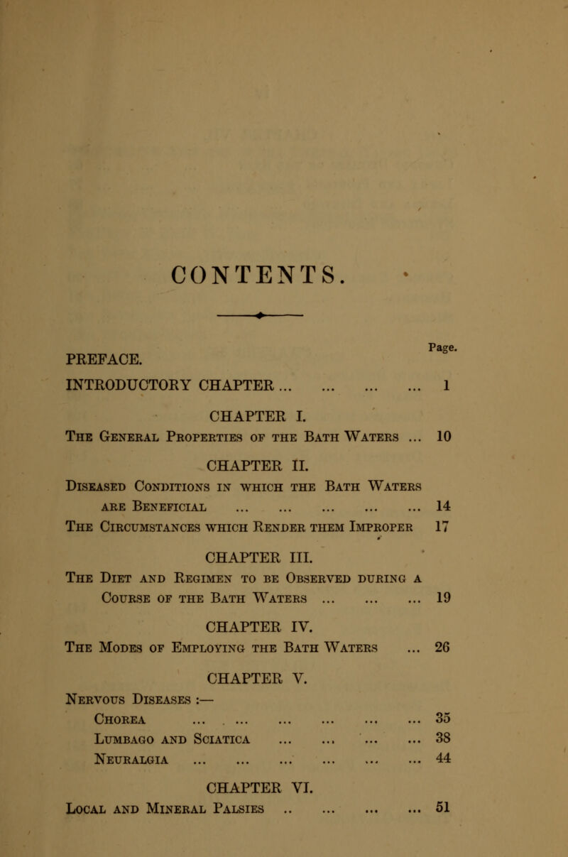 CONTENTS. Page. PREFACE. INTKODUCTORY CHAPTER 1 CHAPTER I. The General Properties of the Bath Waters ... 10 CHAPTER II. Diseased Conditions in which the Bath Waters ARE Beneficial 14 The Circumstances which Render them Improper 17 CHAPTER III. The Diet and Regimen to be Observed during a Course of the Bath Waters 19 CHAPTER IV. The Modes of Employing the Bath Waters ... 26 CHAPTER V. Nervous Diseases :— Chorea ... 35 Lumbago AND Sciatica 38 Neuralgia 44 CHAPTER VI. Local and Mineral Palsies 51