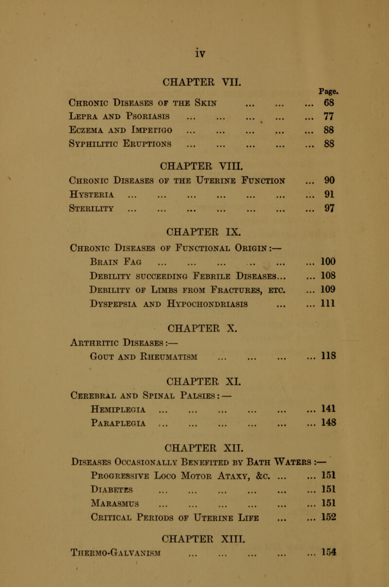 IV CHAPTER VII. Page. Chronic Diseases of the Skin 68 Lepra and Psoriasis 77 Eczema and Impeiigo 88 Syphilitic Eruptions 88 CHAPTER VIII. Chronic Diseases of the Uterine Function ... 90 Hysteria 91 Sterility 97 CHAPTER IX. Chronic Diseases of Functional Origin;— Brain Fag 100 Debility succeeding Febrile Diseases 108 Debility of Limbs from Fractures, etc. ... 109 Dyspepsia and Hypochondriasis Ill CHAPTER X. Arthritic Diseases:— Gout and Rheumatism 118 CHAPTER XI. Cerebral and Spinal Palsies : — Hemiplegia 141 Paraplegia 148 CHAPTER XII. Diseases Occasionally Benefited by Bath Waters :— Progressive Loco Motor Ataxy, &c 151 Diabetes 151 Marasmus 151 Critical Periods of Uterine Life 152 CHAPTER XIII. Thermo-Galvanism 154