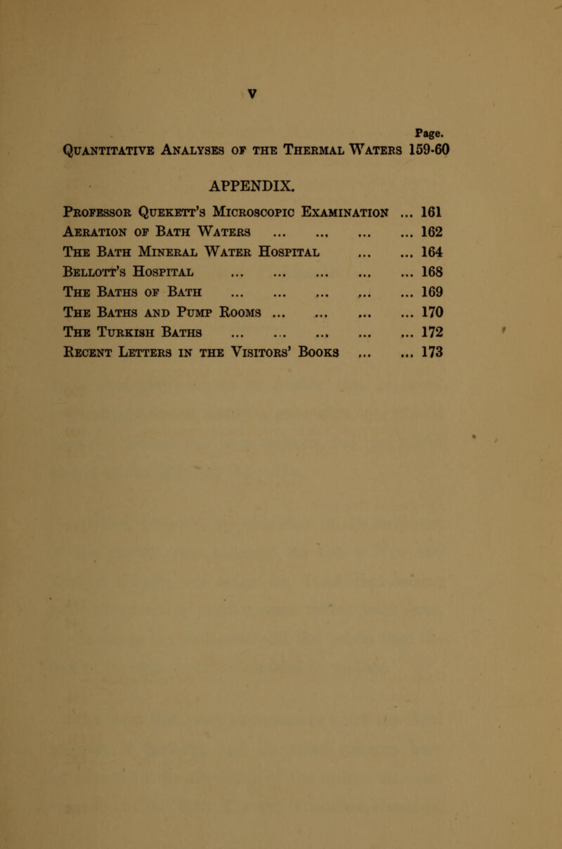 Page. Quantitative Analyses of the Thermal Waters 159-60 APPENDIX. Professor Quekett^s Microscopic Examination Aeration of Bath Waters The Bath Mineral Water Hospital Bellott's Hospital The Baths of Bath The Baths and Pump Rooms The Turkish Baths Recent Letters in the Visitors* Books 161 162 164 168 169 170 172 173