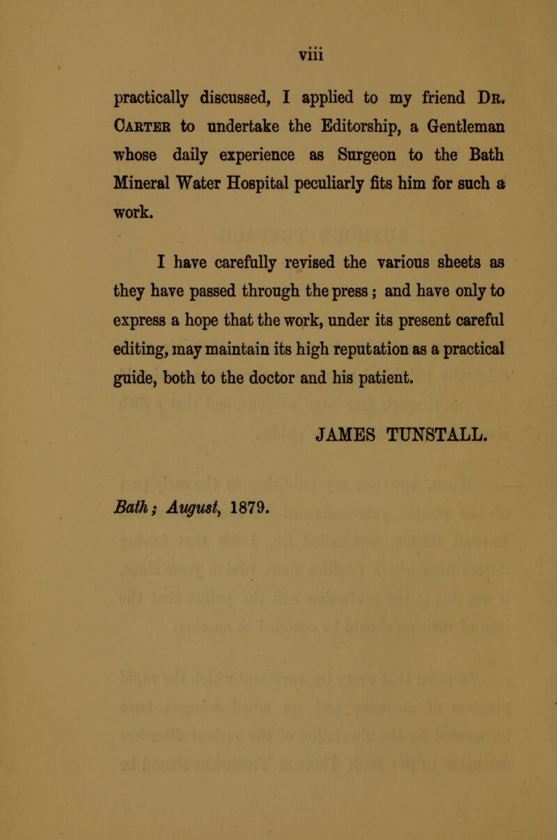 Vlll practically discussed, I applied to my friend Dr. Carter to undertake the Editorship, a Gentleman whose daily experience as Surgeon to the Bath Mineral Water Hospital peculiarly fits him for such a work. I have carefully revised the various sheets as they have passed through the press; and have only to express a hope that the work, under its present careful editing, may maintain its high reputation as a practical guide, both to the doctor and his patient. JAMES TUNSTALL. Bath; August^ 1879.
