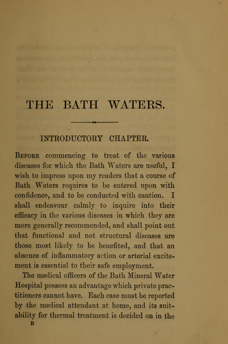 THE BATH WATERS. INTRODUCTORY CHAPTER. Before commencing to treat of the various diseases for which the Bath AVaters are useful, I wish to impress upon my readers that a course of Bath Waters requires to be entered npon with confidence, and to be conducted with caution. I shall endeavour calmly to inquire into their efficacy in the various diseases in which they are more generally recommended, and shall point out that functional and not structural diseases are those most likely to be benefited, and that an absence of inflammatory action or arterial excite- ment is essential to their safe employment. The medical officers of the Bath Mineral Water Hospital possess an advantage which private prac- titioners cannot have. Each case must be reported by the medical attendant at home, and its suit- ability for thermal treatment is decided on in the B