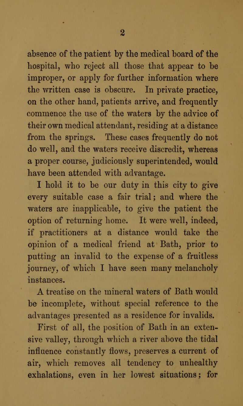 absence of the patient by the medical board of the hospital, who reject all those that appear to be improper, or apply for further information where the written case is obscure. In private practice, on the other hand, patients arrive, and frequently commence the use of the waters by the advice of their own medical attendant, residing at a distance from the springs. These cases frequently do not do well, and the waters receive discredit, whereas a proper course, judiciously superintended, would have been attended with advantage. I hold it to be our duty in this city to give every suitable case a fair trial; and where the waters are inapplicable, to give the patient the option of returning home. It were well, indeed, if practitioners at a distance would take the opinion of a medical friend at Bath, prior to putting an invalid to the expense of a fruitless journey, of which I have seen many melancholy instances. A treatise on the mineral waters of Bath would be incomplete, without special reference to the advantages presented as a residence for invalids. First of all, the position of Bath in an exten- sive valley, through which a river above the tidal influence constantly flows, preserves a current of air, which removes all tendency to unhealthy exhalations, even in her lowest situations; for