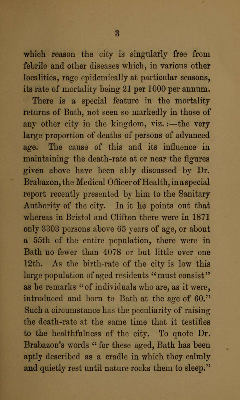 which reason the city is singularly free from febrile and other diseases which, in various other localities, rage epidemically at particular seasons, its rate of mortality being 21 per 1000 per annum. There is a special feature in the mortality returns of Bath, not seen so markedly in those of any other city in the kingdom, viz«:—the very large proportion of deaths of persons of advanced age. The cause of this and its influence in maintaining the death-rate at or near the figures given above have been ably discussed by Dr. Brabazon,the Medical Officer of Health, in a special report recently presented by him to the Sanitary Authority of the city. In it he points out that whereas in Bristol and Clifton there were in 1871 only 3303 persons above 65 years of age, or about a 55th of the entire population, there were in Bath no fewer than 4078 or but little over one 12th. As the birth-rate of the city is low this large population of aged residents ^^must consist as he remarks ^^of individuals who are, as it were, introduced and born to Bath at the age of 60. Such a circumstance has the peculiarity of raising the death-rate at the same time that it testifies to the healthfulness of the city. To quote Dr. Brabazon's words  for these aged, Bath has been aptly described as a cradle in which they calmly and quietly rest until nature rocks them to sleep.