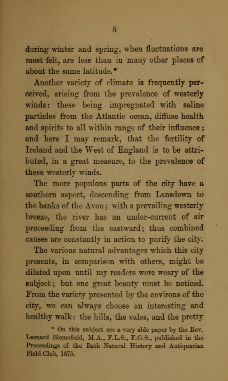 during winter and spring, when fluctuations are most felt, are less than in many other places of about the same latitude.* Another variety of climate is frequently per- ceived, arising from the prevalence of westerly winds: these being impregnated with saline particles from the Atlantic ocean, diffuse health and spirits to all within range of their influence; and here I may remark, that the fertility of Ireland and the West of England is to be attri- buted, in a great measure, to the prevalence of these westerly winds. The more populous parts of the city have a southern aspect, descending from Lansdown to the banks of the Avon; with a prevailing westerly breeze, the river has an under-current of air proceeding from the eastward; thus combined causes are constantly in action to purify the city. The various natural advantages which this city presents, in comparison with others, might be dilated upon until my readers were weary of the subject; but one great beauty must be noticed. From the variety presented by the environs of the city, we can always choose an interesting and healthy walk: the hills, the vales, and the pretty * On this subject see a very able paper by the E>ev. Leonard Blomefield, M.A., F.L.S., F.G.S., published in the Proceedings of the Bath Natural History and Antiquarian Field Club, 1S75.
