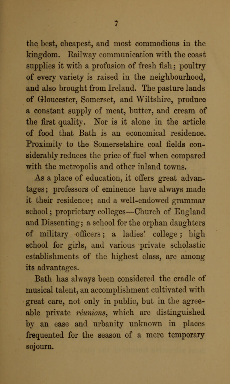 the best, cheapest, and most commodious in the kingdom. Railway communication with the coast supplies it with a profusion of fresh fish; poultry of every variety is raised in the neighbourhood, and also brought from Ireland. The pasture lands of Gloucester, Somerset, and Wiltshire, produce a constant supply of meat, butter, and cream of the first quality. Nor is it alone in the article of food that Bath is an economical residence. Proximity to the Somersetshire coal fields con- siderably reduces the price of fuel when compared with the metropolis and other inland towns. As a place of education, it offers great advan- tages ; professors of eminence have always made it their residence; and a well-endowed grammar school; proprietary colleges—Church of England and Dissenting; a school for the orphan daughters of military officers; a ladies' college; high school for girls, and various private scholastic establishments of the highest class, are among its advantages. Bath has always been considered the cradle of musical talent, an accomplishment cultivated with great care, not only in public, but in the agree- able private reunions^ which are distinguished by an ease and urbanity unknown in places frequented for the season of a mere temporary sojourn.