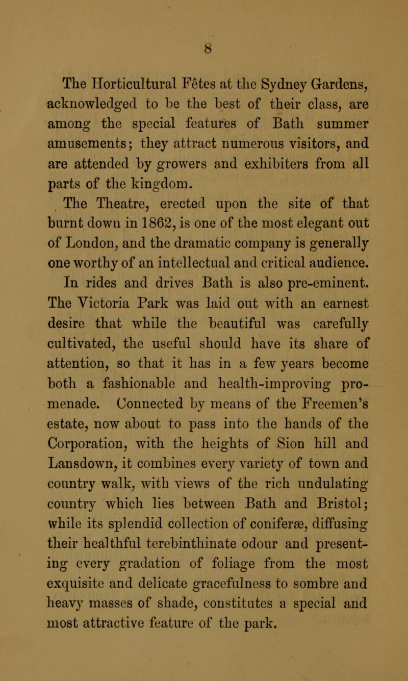 The Horticultural Fetes at the Sydney Gardens, acknowledged to be the best of their class, are among the special features of Bath summer amusements; they attract numerous visitors, and are attended by growers and exhibiters from all parts of the kingdom. The Theatre, erected upon the site of that burnt down in 1862, is one of the most elegant out of London, and the dramatic company is generally one worthy of an intellectual and critical audience. In rides and drives Bath is also pre-eminent. The Victoria Park was laid out with an earnest desire that while the beautiful was carefully cultivated, the useful should have its share of attention, so that it has in a few years become both a fashionable and health-improving pro- menade. Connected by means of the Freemen's estate, now about to pass into the hands of the Corporation, with the heights of Sion hill and Lansdown, it combines every variety of town and country walk, with views of the rich undulating- country which lies between Bath and Bristol; while its splendid collection of conifera9, diffusing their healthful terebinthinate odour and present- ing every gradation of foliage from the most exquisite and delicate gracefulness to sombre and heavy masses of shade, constitutes a special and most attractive feature of the park.