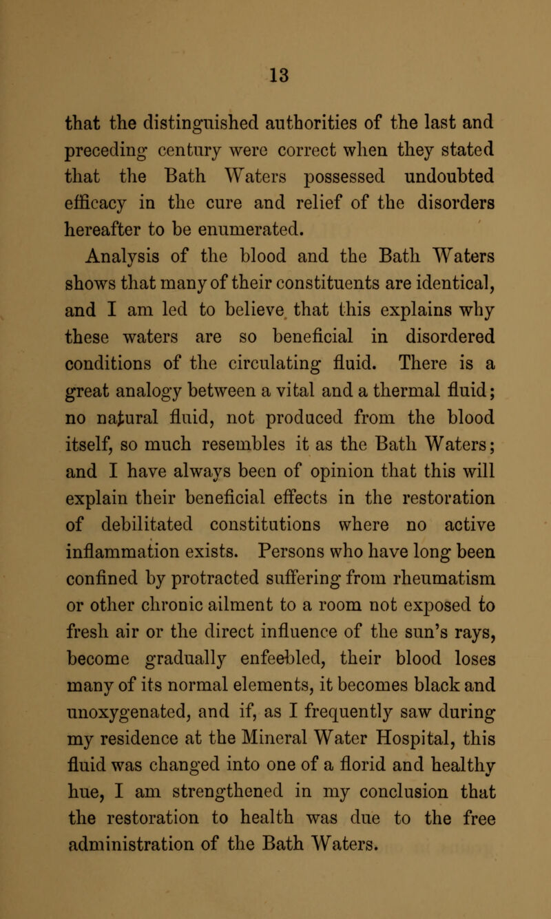 that the distinguished authorities of the last and preceding century were correct when they stated that the Bath Waters possessed undoubted efficacy in the cure and relief of the disorders hereafter to be enumerated. Analysis of the blood and the Bath Waters shows that many of their constituents are identical, and I am led to believe that this explains why these waters are so beneficial in disordered conditions of the circulating fluid. There is a great analogy between a vital and a thermal fluid; no natural fluid, not produced from the blood itself, so much resembles it as the Bath Waters; and I have always been of opinion that this will explain their beneficial eff'ects in the restoration of debilitated constitutions where no active inflammation exists. Persons who have long been confined by protracted suff'ering from rheumatism or other chronic ailment to a room not exposed to fresh air or the direct influence of the sun's rays, become gradually enfeebled, their blood loses many of its normal elements, it becomes black and unoxygenated, and if, as I frequently saw during my residence at the Mineral Water Hospital, this fluid was changed into one of a florid and healthy hue, I am strengthened in my conclusion that the restoration to health was due to the free administration of the Bath Waters.