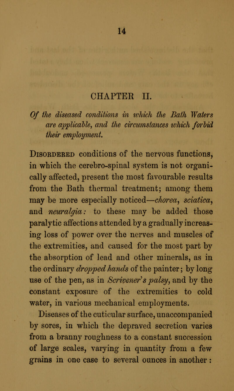 CHAPTER 11. Of the diseased conditmis in ivhich the Bath Waters are apjplicalle, and the circumstances ivhich forlid their employment. Disordered conditions of the nervous functions, in which the cerebro-spinal system is not organi- cally affected, present the most favourable results from the Bath thermal treatment; among them may be more especially noticed—chorea^ sciatica^ and neuralgia.: to these may be added those paralytic affections attended by a gradually increas- ing loss of power over the nerves and muscles of the extremities, and caused for the most part by the absorption of lead and other minerals, as in the ordinary dropped hands of the painter; by long use of the pen, as in Scrivener's palsy, and by the constant exposure of the extremities to cold water, in various mechanical employments. Diseases of the cuticular surface, unaccompanied by sores, in which the depraved secretion varies from a branny roughness to a constant succession of large scales, varying in quantity from a few grains in one case to several ounces in another: