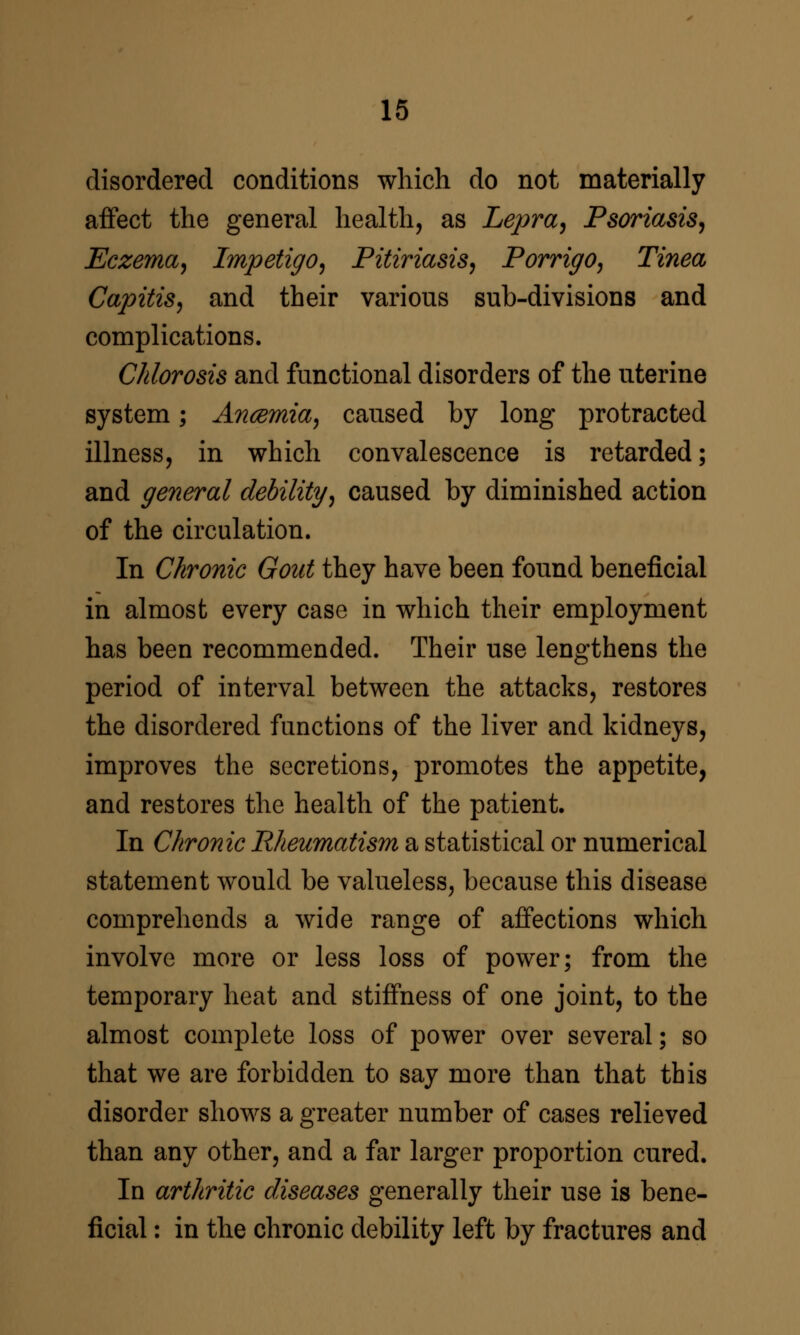 disordered conditions which do not materially affect the general health, as Lepra^ Psoriasis^ Eczema^ Impetigo^ Pitiriasis, Porriffo, Tinea Capitis^ and their various sub-divisions and complications. Chlorosis and functional disorders of the uterine system; Ancemia^ caused by long protracted illness, in which convalescence is retarded; and general debility^ caused by diminished action of the circulation. In Chronic Gout they have been found beneficial in almost every case in which their employment has been recommended. Their use lengthens the period of interval between the attacks, restores the disordered functions of the liver and kidneys, improves the secretions, promotes the appetite, and restores the health of the patient. In Chronic Rheumatism a statistical or numerical statement would be valueless, because this disease comprehends a wide range of affections which involve more or less loss of power; from the temporary heat and stiffness of one joint, to the almost complete loss of power over several; so that we are forbidden to say more than that this disorder shows a greater number of cases relieved than any other, and a far larger proportion cured. In arthritic diseases generally their use is bene- ficial : in the chronic debility left by fractures and