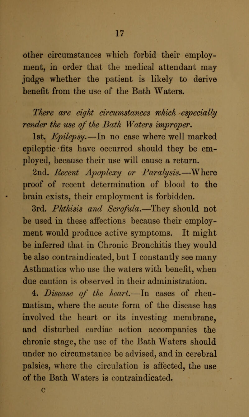 other circumstances which forbid their employ- ment, in order that the medical attendant may judge whether the patient is likely to derive benefit from the use of the Bath Waters. There are eight circumstances which ^especially render the use of the Bath Waters improper. 1st. Epilepsy,—In no case where well marked epileptic • fits have occurred should they be em- ployed, because their use will cause a return. 2nd. Recent Apoplexy or Paralysis,—Where proof of recent determination of blood to the brain exists, their employment is forbidden. 3rd. Phthisis and Scrofula,—They should not be used in these affections because their employ- ment would produce active symptoms. It might be inferred that in Chronic Bronchitis they would be also contraindicated, but I constantly see many Asthmatics who use the waters with benefit, when due caution is observed in their administration. 4. Disease of the heart.—In cases of rheu- matism, where the acute form of the disease has involved the heart or its investing membrane, and disturbed cardiac action accompanies the chronic stage, the use of the Bath Waters should under no circumstance be advised, and in cerebral palsies, where the circulation is affected, the use of the Bath Waters is contraindicated.