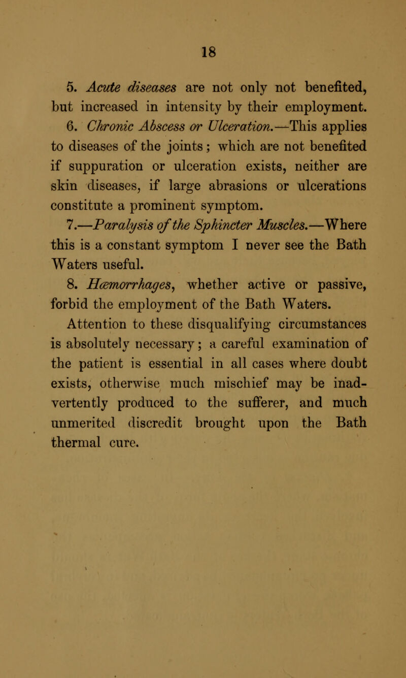 5. Acute diseases are not only not benefited, but increased in intensity by their employment. 6. Chronic Abscess or Ulceration.—This applies to diseases of the joints; which are not benefited if suppuration or ulceration exists, neither are skin diseases^ if large abrasions or ulcerations constitute a prominent symptom. 7.—Paralysis of the Sphincter Muscles.—Where this is a constant symptom I never see the Bath Waters useful. 8. Hcemorrhages^ whether active or passive, forbid the employment of the Bath Waters. Attention to these disqualifying circumstances is absolutely necessary; a careful examination of the patient is essential in all cases where doubt exists, otherwise much mischief may be inad- vertently produced to the sufferer, and much unmerited discredit brought upon the Bath thermal cure.