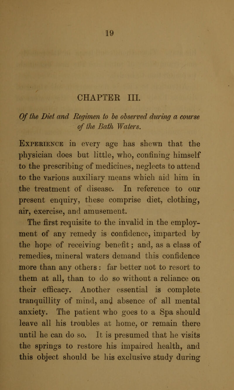 CHAPTER III. Of the Diet and Regimen to he observed during a course of the Bath Waters, Experience in every age has shewn that the physician does but little, who, confining himself to the prescribing of medicines, neglects to attend to the various auxiliary means which aid him in the treatment of disease. In reference to our present enquiry, these comprise diet, clothing, air, exercise, and amusement. The first requisite to the invalid in the employ- ment of any remedy is confidence, imparted by the hope of receiving benefit; and, as a class of remedies, mineral waters demand this confidence more than any others: far better not to resort to them at all, than to do so without a reliance on their efficacy. Another essential is complete tranquillity of mind, and absence of all mental anxiety. The patient who goes to a Spa should leave all his troubles at home, or remain there until he can do so. It is presumed that he visits the springs to restore his impaired health, and this object should be his exclusive study during