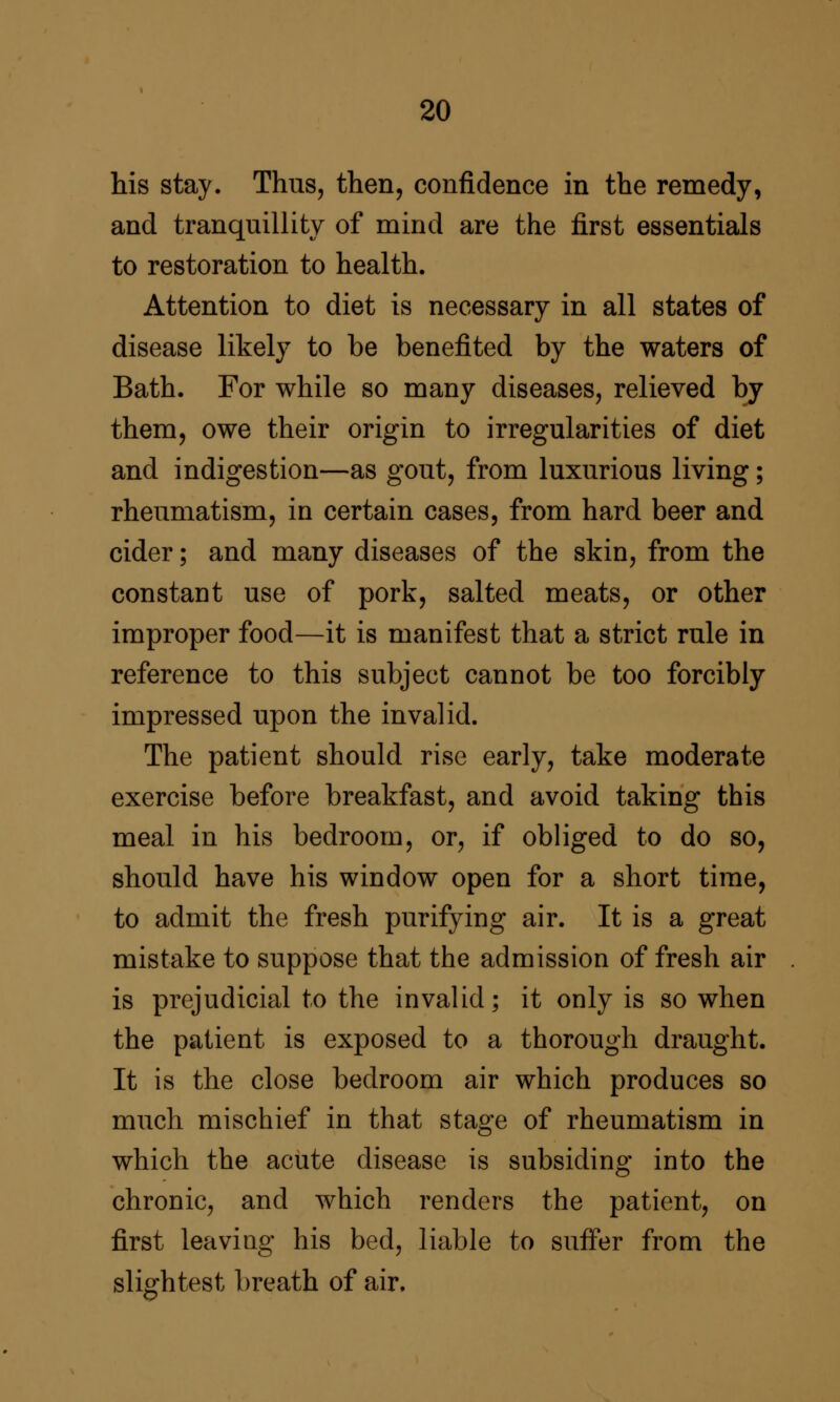 his stay. Thus, then, confidence in the remedy, and tranquillity of mind are the first essentials to restoration to health. Attention to diet is necessary in all states of disease likely to be benefited by the waters of Bath. For while so many diseases, relieved by them, owe their origin to irregularities of diet and indigestion—as gout, from luxurious living; rheumatism, in certain cases, from hard beer and cider; and many diseases of the skin, from the constant use of pork, salted meats, or other improper food—it is manifest that a strict rule in reference to this subject cannot be too forcibly impressed upon the invalid. The patient should rise early, take moderate exercise before breakfast, and avoid taking this meal in his bedroom, or, if obliged to do so, should have his window open for a short time, to admit the fresh purifying air. It is a great mistake to suppose that the admission of fresh air is prejudicial to the invalid; it only is so when the patient is exposed to a thorough draught. It is the close bedroom air which produces so much mischief in that stage of rheumatism in which the acute disease is subsiding into the chronic, and which renders the patient, on first leaving his bed, liable to suffer from the slightest breath of air.