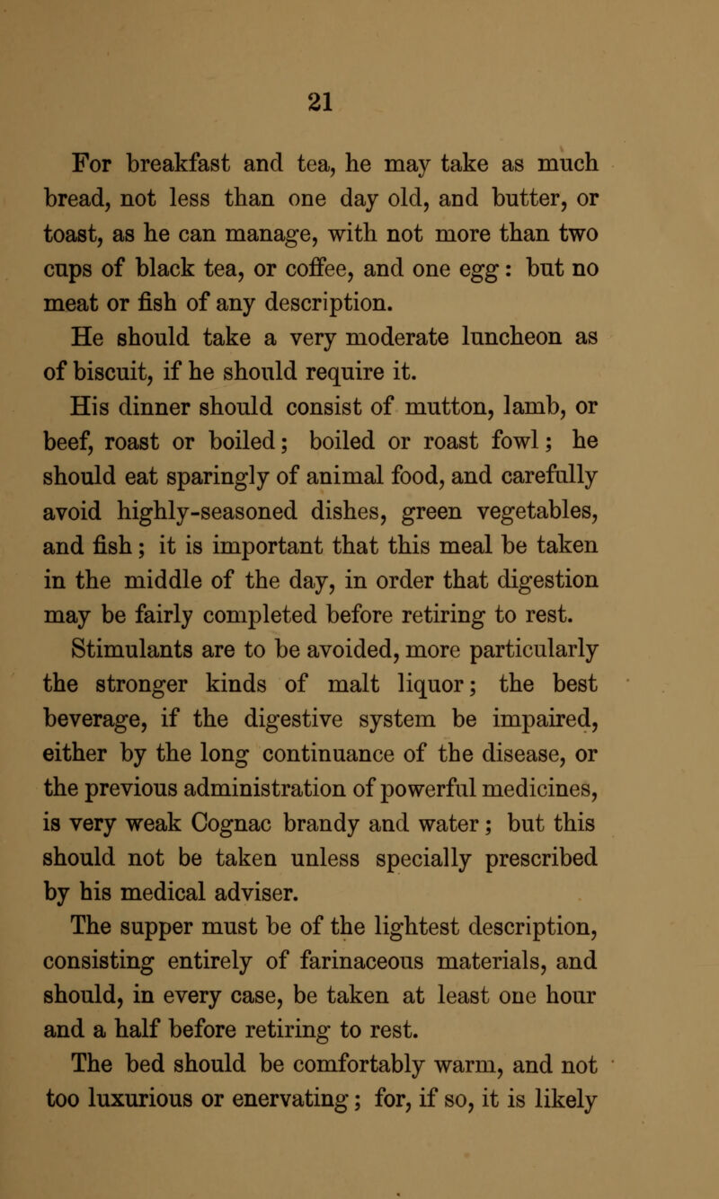 For breakfast and tea, he may take as much bread, not less than one day old, and butter, or toast, as he can manage, with not more than two cups of black tea, or coffee, and one egg: but no meat or fish of any description. He should take a very moderate luncheon as of biscuit, if he should require it. His dinner should consist of mutton, lamb, or beef, roast or boiled; boiled or roast fowl; he should eat sparingly of animal food, and carefully avoid highly-seasoned dishes, green vegetables, and fish; it is important that this meal be taken in the middle of the day, in order that digestion may be fairly completed before retiring to rest. Stimulants are to be avoided, more particularly the stronger kinds of malt liquor; the best beverage, if the digestive system be impaired, either by the long continuance of the disease, or the previous administration of powerful medicines, is very weak Cognac brandy and water; but this should not be taken unless specially prescribed by his medical adviser. The supper must be of the lightest description, consisting entirely of farinaceous materials, and should, in every case, be taken at least one hour and a half before retiring to rest. The bed should be comfortably warm, and not too luxurious or enervating; for, if so, it is likely