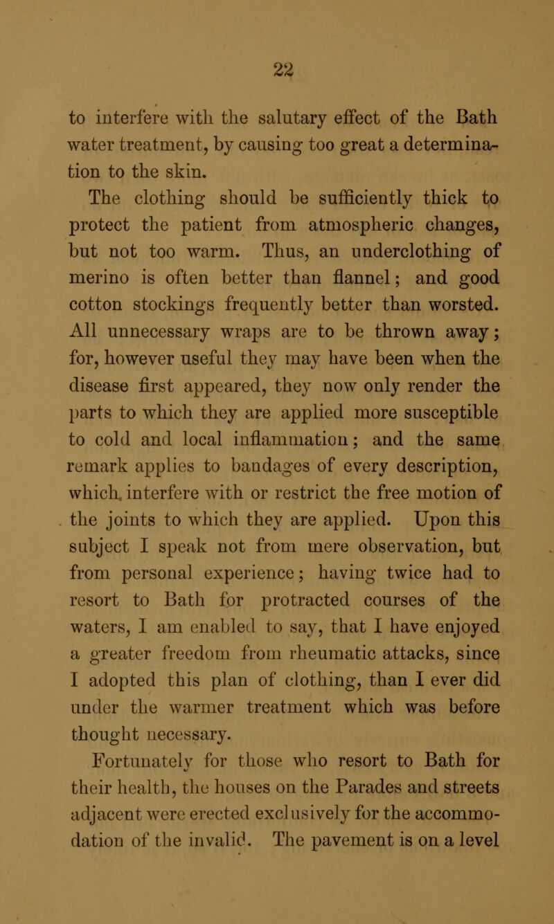 to interfere with the salutary effect of the Bath water treatment, by causing too great a determina- tion to the skin. The clothing should be sufficiently thick to protect the patient from atmospheric changes, but not too warm. Thus, an underclothing of merino is often better than flannel; and good cotton stockings frequently better than worsted. All unnecessary wraps are to be thrown away; for, however useful they may have been when the disease first appeared, they now only render the parts to which they are applied more susceptible to cold and local inflammation; and the same remark applies to bandages of every description, which, interfere with or restrict the free motion of the joints to which they are applied. Upon this subject I speak not from mere observation, but from personal experience; having twice had to resort to Bath for protracted courses of the waters, I am enabled to say, that I have enjoyed a greater freedom from rheumatic attacks, since I adopted this plan of clothing, than I ever did under the warmer treatment which was before thought necessary. Fortunatelv for those who resort to Bath for their health, the houses on the Parades and streets adjacent were erected exclusively for the accommo- dation of the invalid. The pavement is on a level