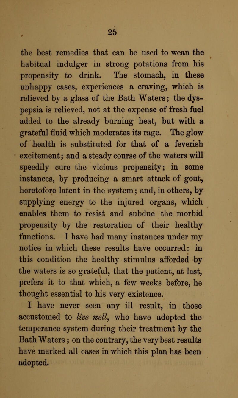 26 the best remedies that can be used to wean the habitual indulger in strong potations from his propensity to drink. The stomach, in these unhappy cases, experiences a craving, which is relieved by a glass of the Bath Waters; the dys- pepsia is relieved, not at the expense of fresh fuel added to the already burning heat, but with a grateful fluid which moderates its rage. The glow of health is substituted for that of a feverish excitement; and a steady course of the waters will speedily cure the vicious propensity; in some instances, by producing a smart attack of gout, heretofore latent in the system; and, in others, by supplying energy to the injured organs, which enables them to resist and subdue the morbid propensity by the restoration of their healthy functions. I have had many instances under my notice in which these results have occurred: in this condition the healthy stimulus afforded by the waters is so grateful, that the patient, at last, prefers it to that which, a few weeks before, he thought essential to his very existence. I have never seen any ill result, in those accustomed to live wellj who have adopted the temperance system during their treatment by the Bath Waters; on the contrary, the very best results have marked all cases in which this plan has been adopted.