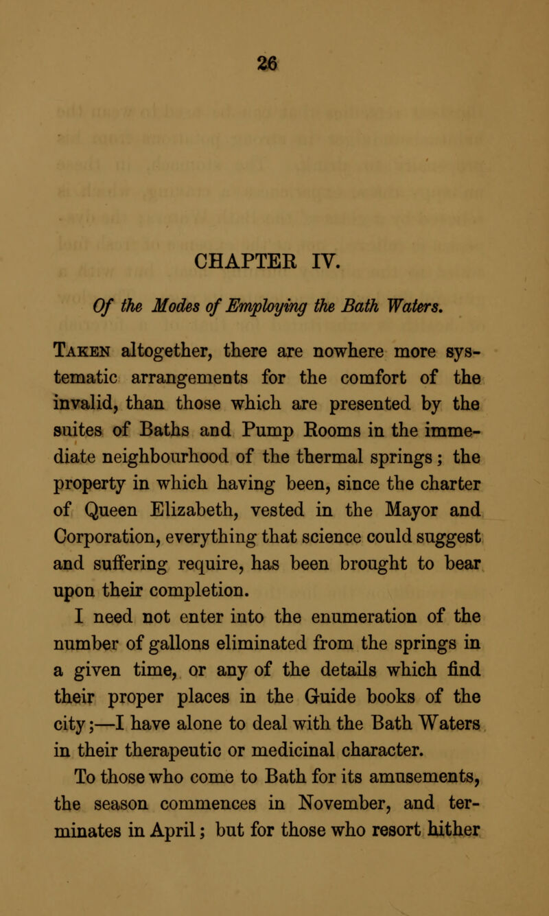 m CHAPTER IV- Of the Modes of Employing the Bath Waters. Taken altogether, there are nowhere more sys- tematic arrangements for the comfort of the invalid, than those which are presented by the suites of Baths and Pump Rooms in the imme- diate neighbourhood of the thermal springs; the property in which having been, since the charter of Queen Elizabeth, vested in the Mayor and Corporation, everything that science could suggest and suffering require, has been brought to bear upon their completion. I need not enter into the enumeration of the number of gallons eliminated from the springs in a given time, or any of the details which find their proper places in the Guide books of the city;—I have alone to deal with the Bath Waters in their therapeutic or medicinal character. To those who come to Bath for its amusements, the season commences in November, and ter- minates in April; but for those who resort hither