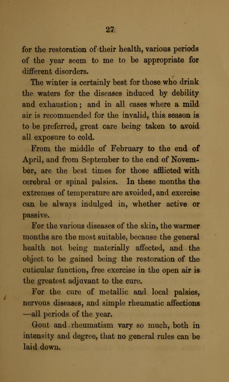 22 for the restoration of their health, various periods of the year seem to me to be appropriate for diflferent disorders. The winter is certainly best for those who drink the waters for the diseases induced by debility and exhaustion; and in all cases where a mild air is recommended for the invalid, this season is to be preferred, great care being taken to avoid all exposure to cold. From the middle of February to the end of April, and from September to the end of Novem- ber, are the best times for those afflicted with cerebral or spinal palsies. In these months the extremes of temperature are avoided, and exercise can be always indulged in, whether active or passive. For the various diseases of the skin, the warmer months are the most suitable, because the general health not being materially affected, and the object to be gained being the restoration of the cuticular function, free exercise in the open air is the greatest adjuvant to the cure. For the cure of metallic and local palsies, nervous diseases, and simple rheumatic affections —all periods of the year. Gout and. rheumatism vary so much, both in intensity and degree, that no general rules can be laid down.