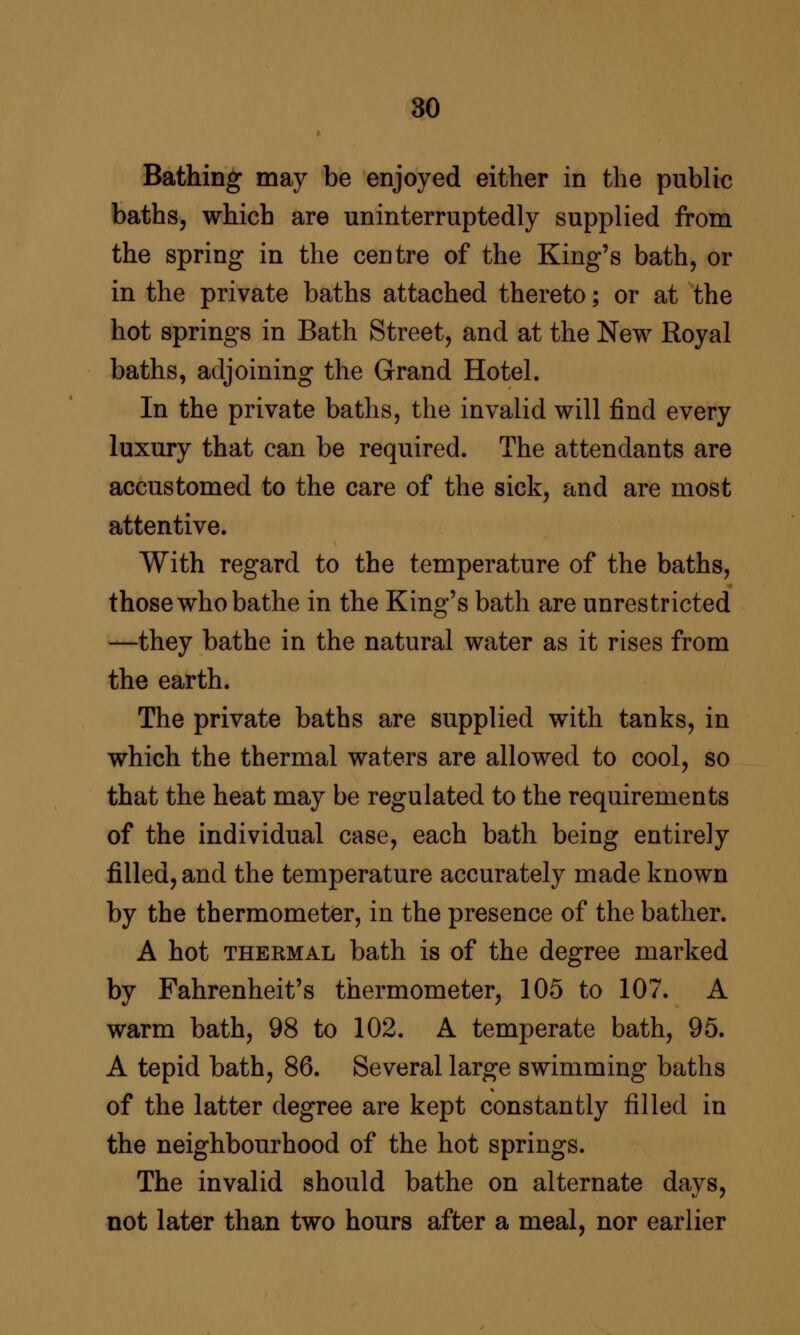 80 Bathing may be enjoyed either in the public baths, which are uninterruptedly supplied from the spring in the centre of the King's bath, or in the private baths attached thereto; or at the hot springs in Bath Street, and at the New Royal baths, adjoining the Grand Hotel. In the private baths, the invalid will find every luxury that can be required. The attendants are accustomed to the care of the sick, and are most attentive. With regard to the temperature of the baths, those who bathe in the King's bath are unrestricted —they bathe in the natural water as it rises from the earth. The private baths are supplied with tanks, in which the thermal waters are allowed to cool, so that the heat may be regulated to the requirements of the individual case, each bath being entirely filled, and the temperature accurately made known by the thermometer, in the presence of the bather. A hot THERMAL bath is of the degree marked by Fahrenheit's thermometer, 105 to 107. A warm bath, 98 to 102. A temperate bath, 95. A tepid bath, 86. Several large swimming baths of the latter degree are kept constantly filled in the neighbourhood of the hot springs. The invalid should bathe on alternate days, not later than two hours after a meal, nor earlier