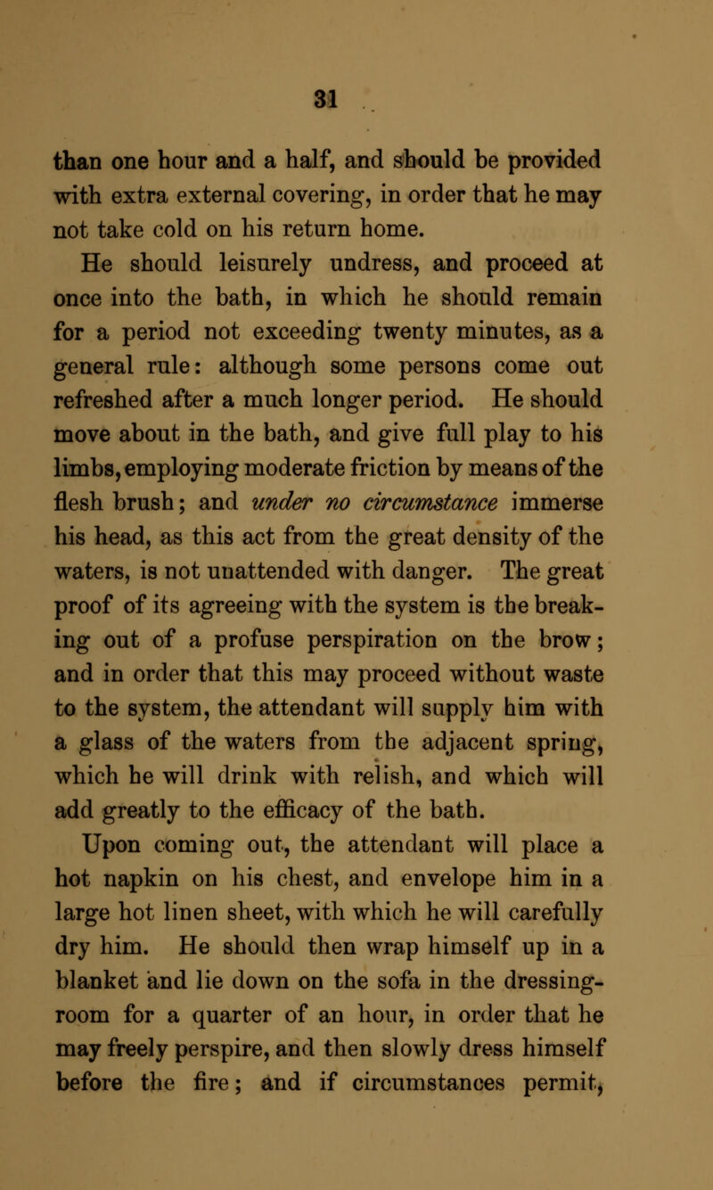 than one hour and a half, and should be provided with extra external covering, in order that he may not take cold on his return home. He should leisurely undress, and proceed at once into the bath, in which he should remain for a period not exceeding twenty minutes, as a general rule: although some persons come out refreshed after a much longer period. He should move about in the bath, and give full play to his limbs, employing moderate friction by means of the flesh brush; and under no circumstance immerse his head, as this act from the great density of the waters, is not unattended with danger. The great proof of its agreeing with the system is the break- ing out of a profuse perspiration on the brovsr; and in order that this may proceed without waste to the system, the attendant will supply him with a glass of the waters from the adjacent spring, which he will drink with relish, and which will add greatly to the efficacy of the bath. Upon coming out, the attendant will place a hot napkin on his chest, and envelope him in a large hot linen sheet, with which he will carefully dry him. He should then wrap himself up in a blanket and lie down on the sofa in the dressing- room for a quarter of an hour, in order that he may freely perspire, and then slowly dress himself before the fire; and if circumstances permit,