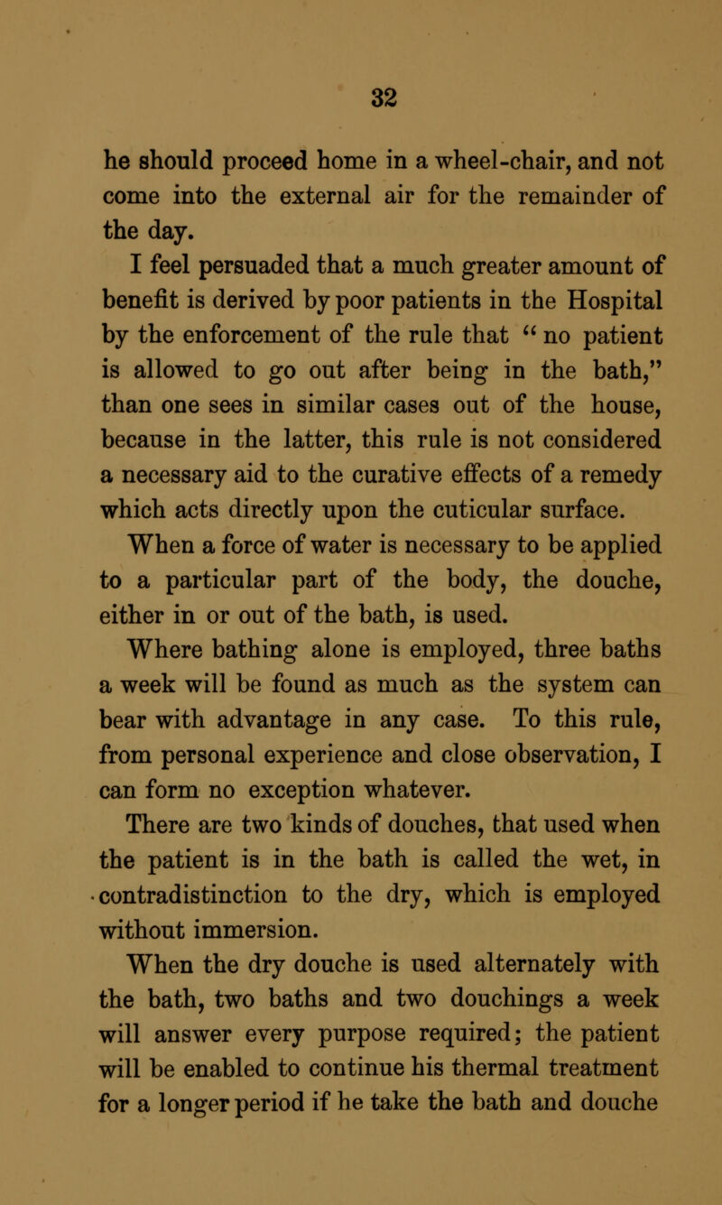 he should proceed home in a wheel-chair, and not come into the external air for the remainder of the day. I feel persuaded that a much greater amount of benefit is derived by poor patients in the Hospital by the enforcement of the rule that  no patient is allowed to go out after being in the bath/' than one sees in similar cases out of the house, because in the latter, this rule is not considered a necessary aid to the curative effects of a remedy which acts directly upon the cuticular surface. When a force of water is necessary to be applied to a particular part of the body, the douche, either in or out of the bath, is used. Where bathing alone is employed, three baths a week will be found as much as the system can bear with advantage in any case. To this rule, from personal experience and close observation, I can form no exception whatever. There are two kinds of douches, that used when the patient is in the bath is called the wet, in contradistinction to the dry, which is employed without immersion. When the dry douche is used alternately with the bath, two baths and two douchings a week will answer every purpose required; the patient will be enabled to continue his thermal treatment for a longer period if he take the bath and douche