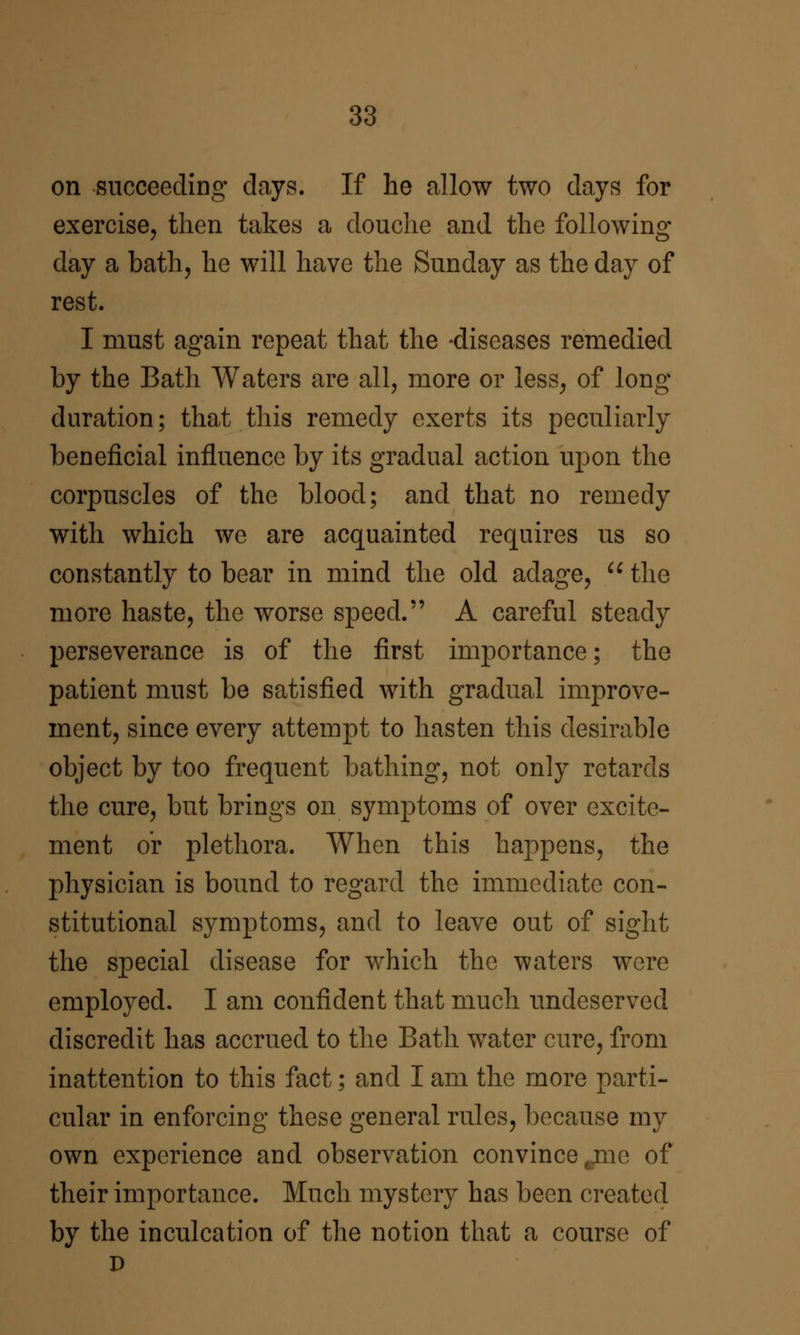 on succeeding clays. If he allow two days for exercise, then takes a douche and the following day a bath, he will have the Sunday as the day of rest. I must again repeat that the -diseases remedied by the Bath Waters are all, more or less, of long duration; that this remedy exerts its peculiarly beneficial influence by its gradual action upon the corpuscles of the blood; and that no remedy with which we are acquainted requires us so constantly to bear in mind the old adage, ^^ the more haste, the worse speed. A careful steady perseverance is of the first importance; the patient must be satisfied with gradual improve- ment, since every attempt to hasten this desirable object by too frequent bathing, not only retards the cure, but brings on symptoms of over excite- ment or plethora. When this happens, the physician is bound to regard the immediate con- stitutional symptoms, and to leave out of sight the special disease for which the waters were employed. I am confident that much undeserved discredit has accrued to the Bath water cure, from inattention to this fact; and I am the more parti- cular in enforcing these general rules, because my own experience and observation convince ^jne of their importance. Much mystery has been created by the inculcation of the notion that a course of