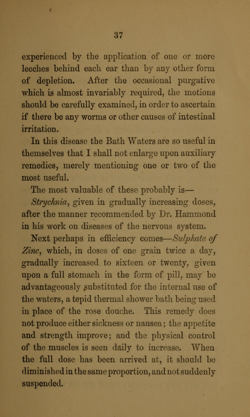 experienced by the application of one or more leeches behind each ear than by any other form of depletion. After the occasional purgative which is almost invariably required^ the motions should be carefully examined^ in order to ascertain if there be any worms or other causes of intestinal irritation. In this disease the Bath Waters are so useful in themselves that I shall not enlarge upon auxiliary remedies, merely mentioning one or two of the most useful. The most valuable of these probably is— Strychnia^ given in gradually increasing doses, after the manner recommended by Dr. Hammond in his work on diseases of the nervous system. Next perhaps in efficiency comes—Sulphate of Zinc^ which, in doses of one grain twice a day, gradually increased to sixteen or twenty, given upon a full stomach in the form of pill, may be advantageously substituted for the internal use of the waters, a tepid thermal shower bath being used in place of the rose douche. This remedy does not produce either sickness or nausea; the appetite and strength improve; and the physical control of the muscles is seen daily to increase. When the full dose has been arrived at, it should be diminished in the sam e proportion, and not suddenly suspended.