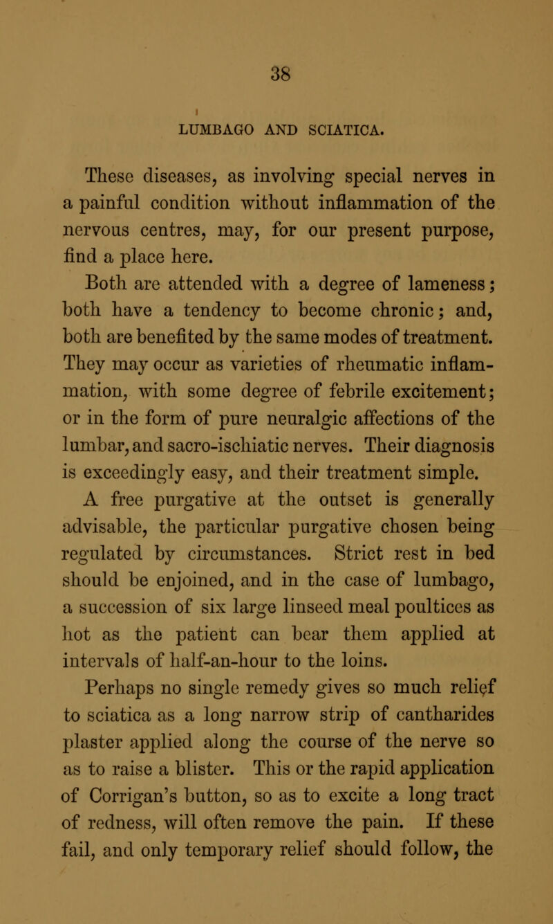 1 LUMBAGO AND SCIATICA. These diseases, as involving special nerves in a painful condition without inflammation of the nervous centres, may, for our present purpose, find a place here. Both are attended with a degree of lameness; both have a tendency to become chronic; and, both are benefited by the same modes of treatment. They may occur as varieties of rheumatic inflam- mation, with some degree of febrile excitement; or in the form of pure neuralgic affections of the lumbar, and sacro-ischiatic nerves. Their diagnosis is exceedingly easy, and their treatment simple. A free purgative at the outset is generally advisable, the particular purgative chosen being regulated by circumstances. Strict rest in bed should be enjoined, and in the case of lumbago, a succession of six large linseed meal poultices as hot as the patient can bear them applied at intervals of half-an-hour to the loins. Perhaps no single remedy gives so much relief to sciatica as a long narrow strip of cantharides plaster applied along the course of the nerve so as to raise a blister. This or the rapid application of Corrigan's button, so as to excite a long tract of redness, will often remove the pain. If these fail, and only temporary relief should follow, the
