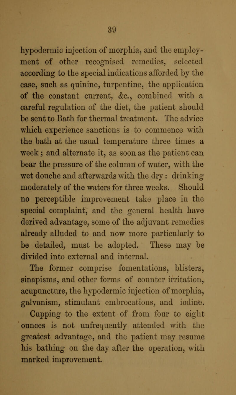 hypodermic injection of morphia, and the employ- ment of other recognised remedies, selected according to the special indications afforded by the case, such as quinine, turpentine, the application of the constant current, &c., combined with a careful regulation of the diet, the patient should be sent to Bath for thermal treatment. The advice which experience sanctions is to commence with the bath at the usual temperature three times a week; and alternate it, as soon as the patient can bear the pressure of the column of water, with the wet douche and afterwards with the dry: drinking moderately of the waters for three weeks. Should no perceptible improvement take place in the special complaint, and the general health have derived advantage, some of the adjuvant remedies already alluded to and now more particularly to be detailed, must be adopted. These may be divided into external and internal. The former comprise fomentations, blisters, sinapisms, and other forms of counter irritation, acupuncture, the hypodermic injection of morphia, galvanism, stimulant embrocations, and iodine. Cupping to the extent of from four to eight ounces is not unfrequently attended with the greatest advantage, and the patient may resume his bathing on the day after the operation, with marked improvement.