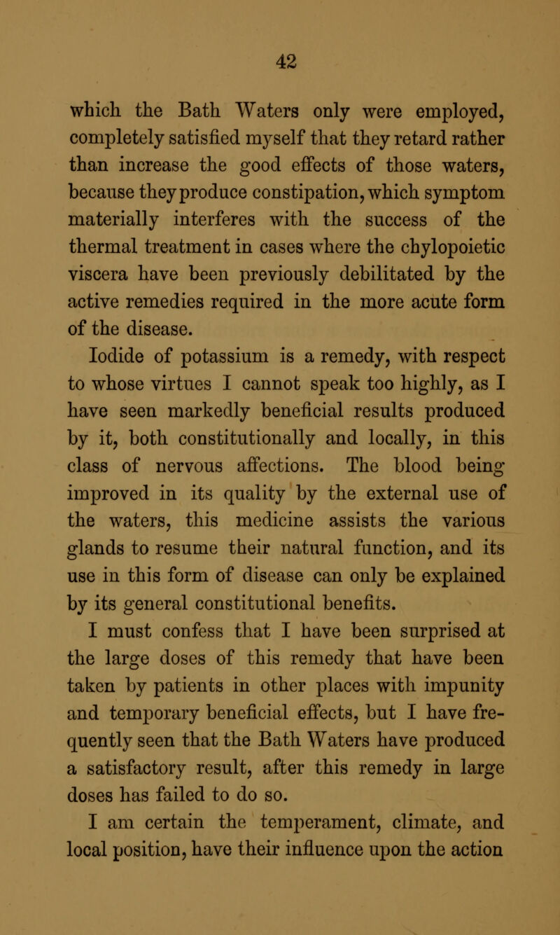 which the Bath Waters only were employed, completely satisfied myself that they retard rather than increase the good efi'ects of those waters, because they produce constipation, which symptom materially interferes with the success of the thermal treatment in cases where the chylopoietic viscera have been previously debilitated by the active remedies required in the more acute form of the disease. Iodide of potassium is a remedy, with respect to whose virtues I cannot speak too highly, as I have seen markedly beneficial results produced by it, both constitutionally and locally, in this class of nervous aff'ections. The blood being improved in its quality by the external use of the waters, this medicine assists the various glands to resume their natural function, and its use in this form of disease can only be explained by its general constitutional benefits. I must confess that I have been surprised at the large doses of this remedy that have been taken by patients in other places with impunity and temporary beneficial effects, but I have fre- quently seen that the Bath Waters have produced a satisfactory result, after this remedy in large doses has failed to do so. I am certain the temperament, climate, and local position, have their influence upon the action