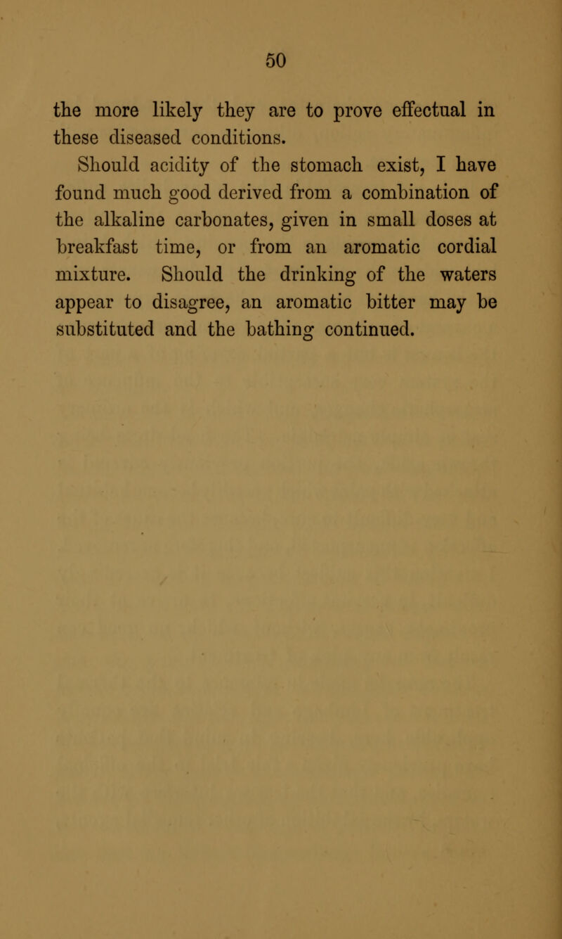 the more likely they are to prove effectual in these diseased conditions. Should acidity of the stomach exist, I have found much good derived from a combination of the alkaline carbonates, given in small doses at breakfast time, or from an aromatic cordial mixture. Should the drinking of the waters appear to disagree, an aromatic bitter may be substituted and the bathing continued.