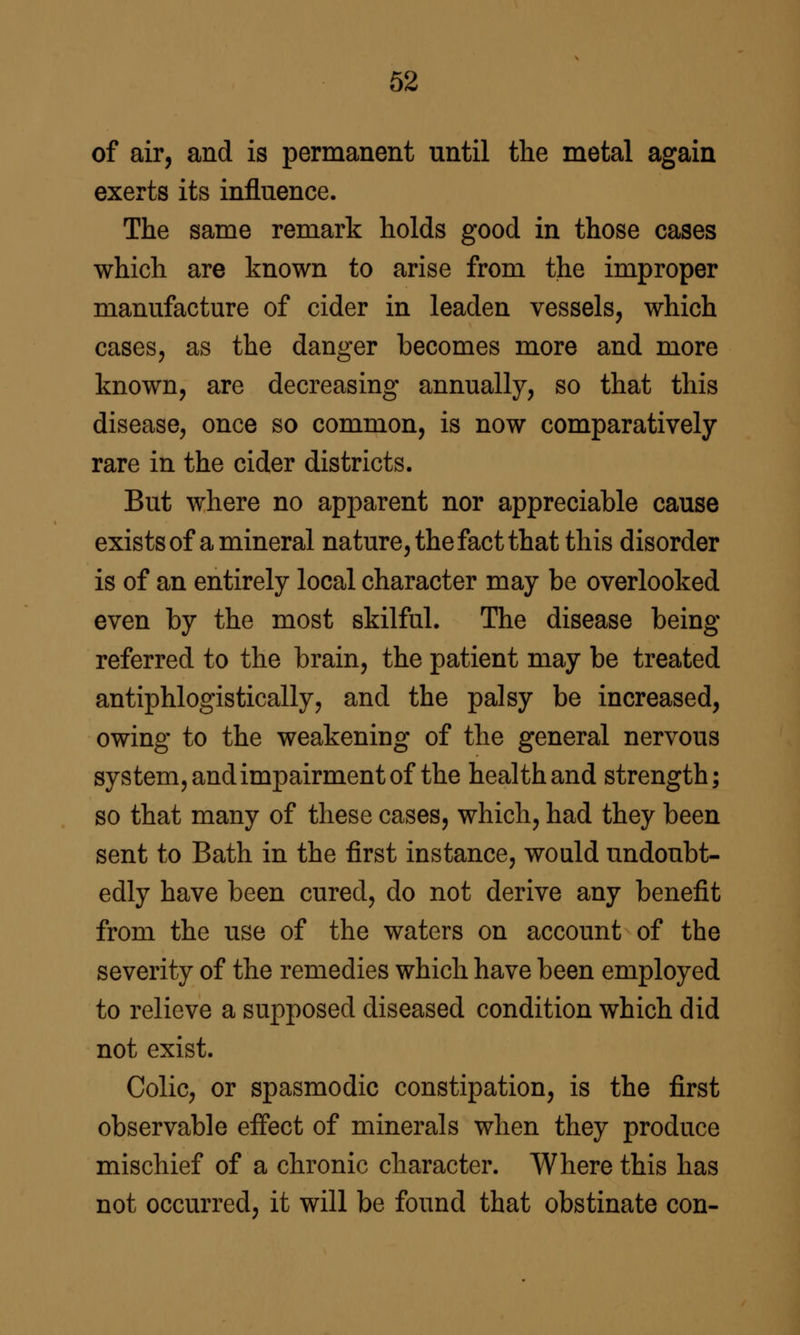 of air, and is permanent until the metal again exerts its influence. The same remark holds good in those cases which are known to arise from the improper manufacture of cider in leaden vessels, which cases, as the danger becomes more and more known, are decreasing annually, so that this disease, once so common, is now comparatively rare in the cider districts. But where no apparent nor appreciable cause exists of a mineral nature, the fact that this disorder is of an entirely local character may be overlooked even by the most skilful. The disease being- referred to the brain, the patient may be treated antiphlogistically, and the palsy be increased, owing to the weakening of the general nervous system, and impairment of the health and strength; so that many of these cases, which, had they been sent to Bath in the first instance, would undoubt- edly have been cured, do not derive any benefit from the use of the waters on account of the severity of the remedies which have been employed to relieve a supposed diseased condition which did not exist. Colic, or spasmodic constipation, is the first observable effect of minerals when they produce mischief of a chronic character. Where this has not occurred, it will be found that obstinate con-