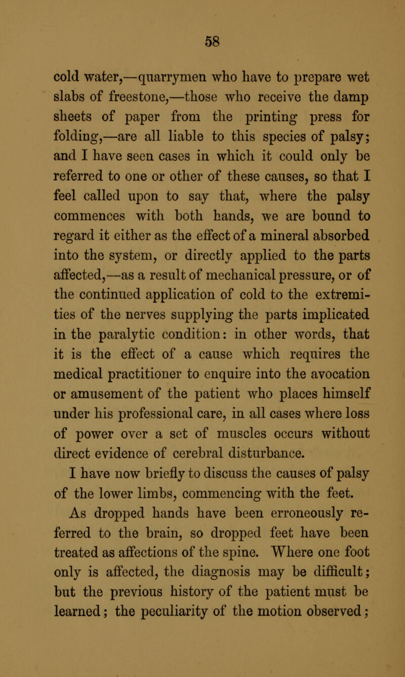 cold water,—quarrymen who have to prepare wet slabs of freestone,—those who receive the damp sheets of paper from the printing press for folding,—are all liable to this species of palsy; and I have seen cases in which it could only be referred to one or other of these causes, so that I feel called upon to say that, where the palsy commences with both hands, we are bound to regard it either as the effect of a mineral absorbed into the system, or directly applied to the parts affected,—as a result of mechanical pressure, or of the continued application of cold to the extremi- ties of the nerves supplying the parts implicated in the paralytic condition: in other words, that it is the effect of a cause which requires the medical practitioner to enquire into the avocation or amusement of the patient who places himself under his professional care, in all cases where loss of power over a set of muscles occurs without direct evidence of cerebral disturbance. I have now briefly to discuss the causes of palsy of the lower limbs, commencing with the feet. As dropped hands have been erroneously re- ferred to the brain, so dropped feet have been treated as affections of the spine. Where one foot only is affected, the diagnosis may be difficult; but the previous history of the patient must be learned; the peculiarity of the motion observed;