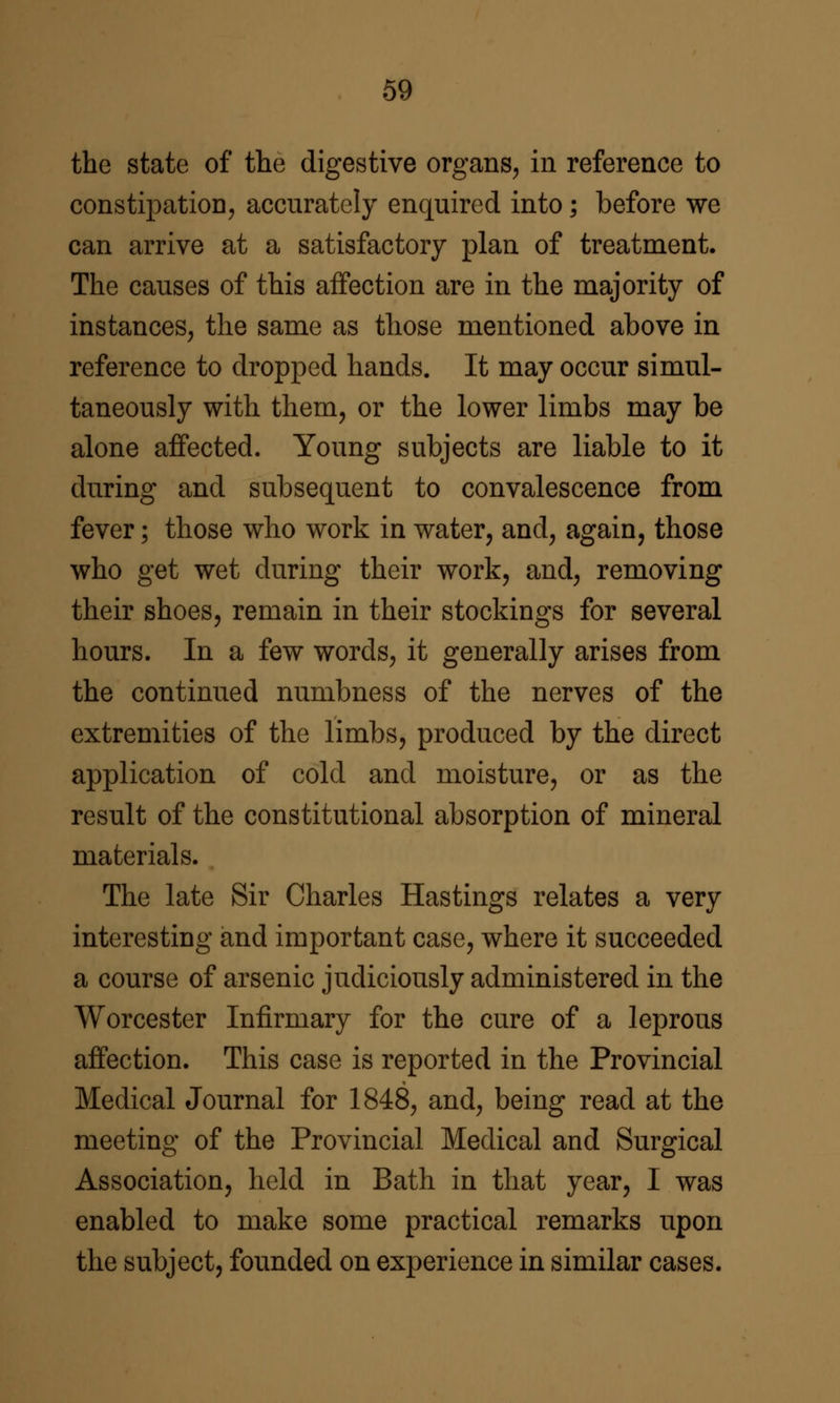 the state of the digestive organs^ in reference to constipation, accurately enquired into; before we can arrive at a satisfactory plan of treatment. The causes of this affection are in the majority of instances, the same as those mentioned above in reference to dropped hands. It may occur simul- taneously with them, or the lower limbs may be alone affected. Young subjects are liable to it during and subsequent to convalescence from fever; those who work in water, and, again, those who get wet during their work, and, removing their shoes, remain in their stockings for several hours. In a few words, it generally arises from the continued numbness of the nerves of the extremities of the limbs, produced by the direct application of cold and moisture, or as the result of the constitutional absorption of mineral materials. The late Sir Charles Hastings relates a very interesting and important case, where it succeeded a course of arsenic judiciously administered in the Worcester Infirmary for the cure of a leprous affection. This case is reported in the Provincial Medical Journal for 1848, and, being read at the meeting of the Provincial Medical and Surgical Association, held in Bath in that year, I was enabled to make some practical remarks upon the subject, founded on experience in similar cases.