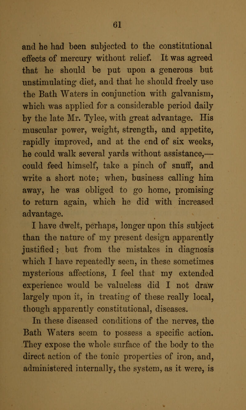 and he had been subjected to the constitutional effects of mercury without relief. It was agreed that he should be put upon a generous but unstimulating diet^ and that lie should freely use the Bath Waters in conjunction with galvanism, which was applied for a considerable period daily by the late Mr. Tylee, with great advantage. His muscular power, weighty strength, and appetite, rapidly improved, and at the end of six weeks, he could walk several yards without assistance,— could feed himself, take a pinch of snuff, and write a short note; when, business calling him away, he was obliged to go home, promising to return again, which he did with increased advantage. I have dwelt, perhaps, longer upon this subject than the nature of my present design apparently justified; but from the mistakes in diagnosis which I have repeatedly seen, in these sometimes mysterious affections, I feel that my extended experience would be valueless did I not draw largely upon it, in treating of these really local, though apparently constitutional, diseases. In these diseased conditions of the nerves, the Bath Waters seem to possess a specific action. They expose the whole surface of the body to the direct action of the tonic properties of iron, and, administered internally, the system, as it wore, is