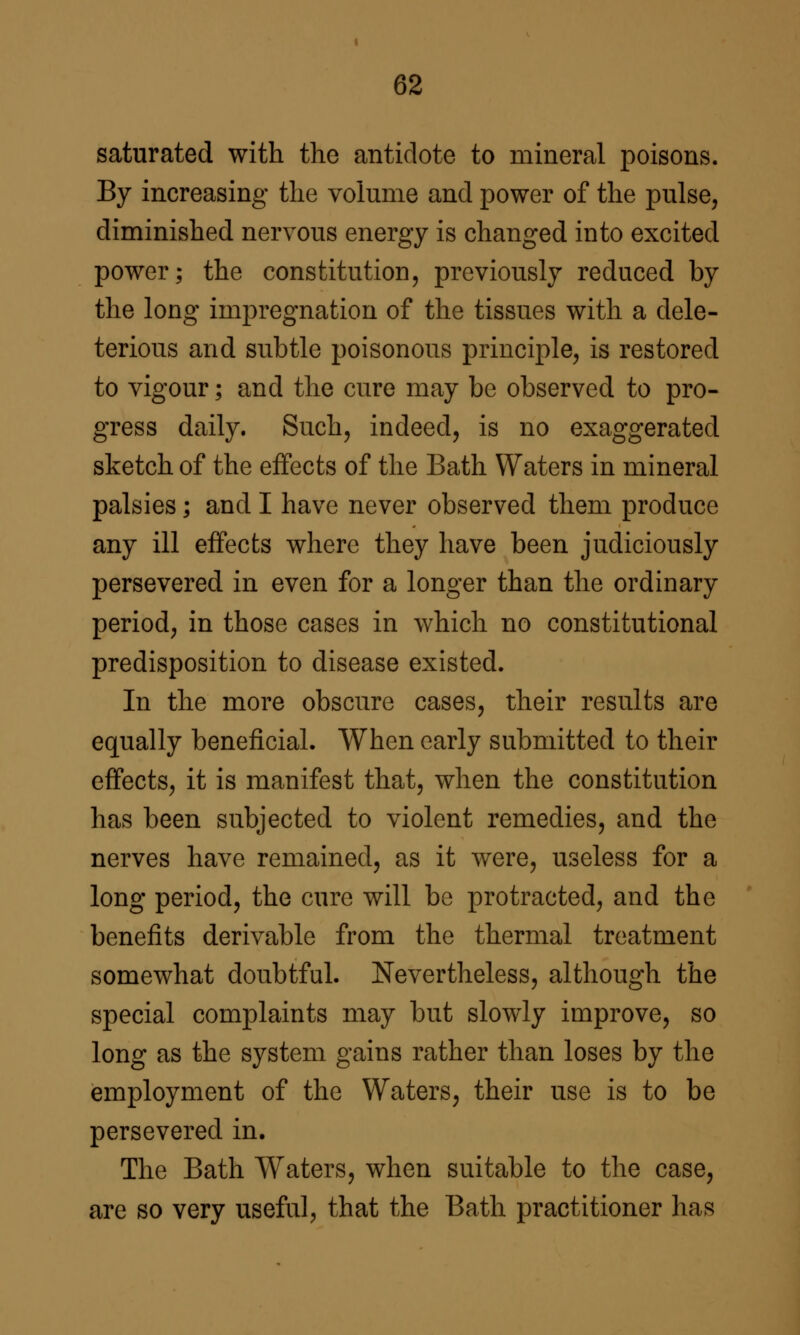 saturated with the antidote to mineral poisons. By increasing the volume and power of the pulse, diminished nervous energy is changed into excited power; the constitution, previously reduced by the long impregnation of the tissues with a dele- terious and subtle poisonous principle, is restored to vigour; and the cure may be observed to pro- gress daily. Such, indeed, is no exaggerated sketch of the effects of the Bath Waters in mineral palsies; and I have never observed them produce any ill effects where they have been judiciously persevered in even for a longer than the ordinary period, in those cases in which no constitutional predisposition to disease existed. In the more obscure cases, their results are equally beneficial. When early submitted to their effects, it is manifest that, when the constitution has been subjected to violent remedies, and the nerves have remained, as it were, useless for a long period, the cure will be protracted, and the benefits derivable from the thermal treatment somewhat doubtful. Nevertheless, although the special complaints may but slowly improve, so long as the system gains rather than loses by the employment of the Waters, their use is to be persevered in. The Bath Waters, when suitable to the case, are so very useful, that the Bath practitioner has