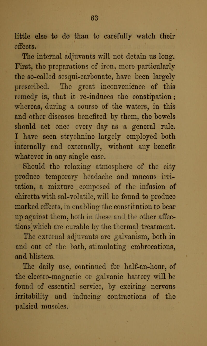 little else to do than to carefully watch their effects. The internal adjuvants will not detain us long. First, the preparations of iron, more particularly the so-called sesqui-carbonate, have been largely prescribed. The great inconvenience of this remedy is, that it re-indnces the constipation; whereas, during a course of the waters, in this and other diseases benefited by them, the bowels should act once every day as a general rule. I have seen strychnine largely employed both internally and externally, without any benefit whatever in any single case. Should the relaxing atmosphere of the city produce temporary headache and mucous irri- tation, a mixture composed of the infusion of chiretta with sal-volatile, will be found to produce marked effects, in enabling the constitution to bear up against them, both in these and the other affec- tions\vhich are curable by the thermal treatment. The external adjuvants are galvanism, both in and out of the bath, stimulating embrocations, and blisters. The daily use, continued for half-an-hour, of the electro-magnetic or galvanic battery will be found of essential service, by exciting nervous irritability and inducing contractions of the palsied muscles.