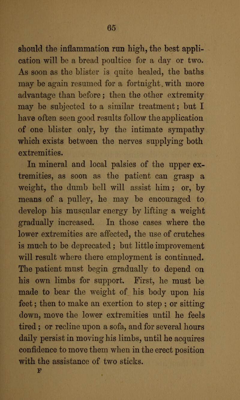 should the inflammation run high, the best appli- cation will be a bread poultice for a day or two. As soon as the blister is quite healed, the baths may be again resumed for a fortnight. with more advantage than before; then the other extremity may be subjected to a similar treatment; but I have often seen good results follow the application of one blister only, by the intimate sympathy which exists between the nerves supplying both extremities. In mineral and local palsies of the upper ex- tremities, as soon as the patient can grasp a weight, the dumb bell will assist him; or, by means of a pulley, he may be encouraged to develop his muscular energy by lifting a weight gradually increased. In those cases where the lower extremities are affected, the use of crutches is much to be deprecated; but little improvement will result where there employment is continued. The patient must begin gradually to depend on his own limbs for support. First, he must be made to bear the weight of his body upon his feet; then to make an exertion to step ; or sitting down, move the lower extremities until he feels tired; or recline upon a sofa, and for several hours daily persist in moving his limbs, until he acquires confidence to move them when in the erect position with the assistance of two sticks.