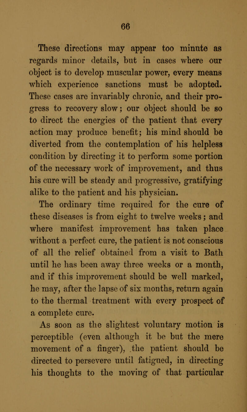 These directions may appear too minute as regards minor details, but in cases where our object is to develop muscular power, every means which experience sanctions must be adopted. These cases are invariably chronic, and their pro- gress to recovery slow; our object should be so to direct the energies of the patient that every action may produce benefit; his mind should be diverted from the contemplation of his helpless condition by directing it to perform some portion of the necessary work of improvement, and thus his cure will be steady and progressive, gratifying alike to the patient and his physician. The ordinary time required for the cure of these diseases is from eight to twelve weeks; and where manifest improvement has taken place without a perfect cure, the patient is not conscious of all the relief obtained from a visit to Bath until he has been away three weeks or a month, and if this improvement should be well marked, he may, after the lapse of six months, return again to the thermal treatment with every prospect of a complete cure. As soon as the slightest voluntary motion is perceptible (even although it be but the mere movement of a finger), .the patient should be directed to persevere until fatigued, in directing his thoughts to the moving of that particular