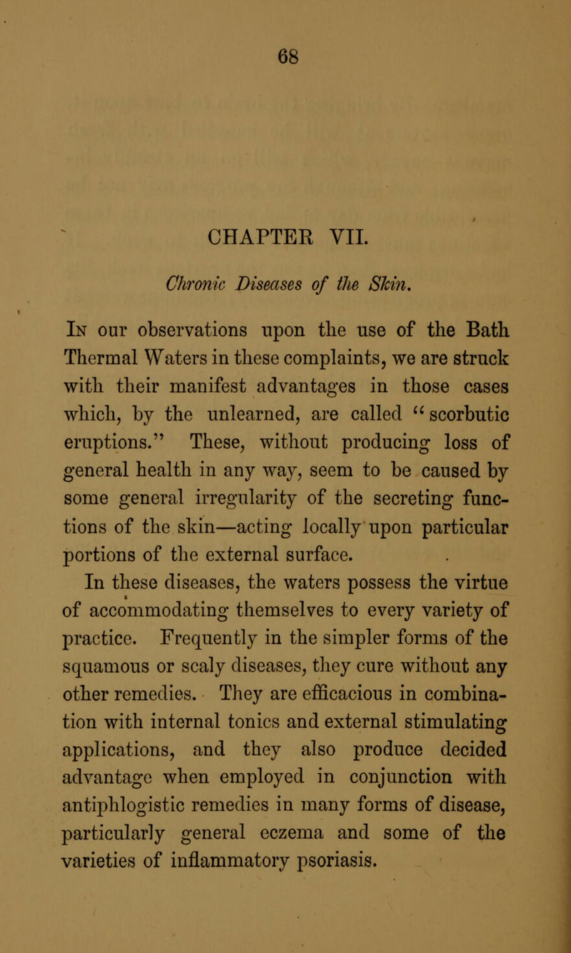 CHAPTER VII. Chronic Diseases of the Shin, In our observations upon the use of the Bath Thermal Waters in these complaints, we are struck with their manifest advantages in those cases which, by the unlearned, are called '^ scorbutic eruptions. These, without producing loss of general health in any way, seem to be caused by some general irregularity of the secreting func- tions of the skin—acting locally upon particular portions of the external surface. In these diseases, the waters possess the virtue of accommodating themselves to every variety of practice. Frequently in the simpler forms of the squamous or scaly diseases, they cure without any other remedies. They are efficacious in combina- tion with internal tonics and external stimulating applications, and they also produce decided advantage when employed in conjunction with antiphlogistic remedies in many forms of disease, particularly general eczema and some of the varieties of inflammatory psoriasis.