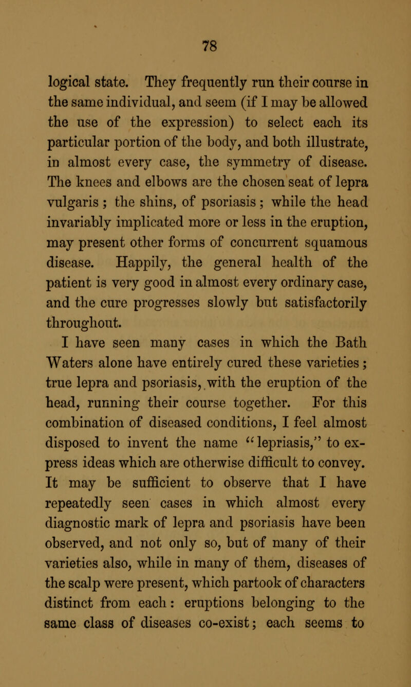 logical state. They frequently run their course in the same individual, and seem (if I may be allowed the use of the expression) to select each its particular portion of the body, and both illustrate, in almost every case, the symmetry of disease. The knees and elbows are the chosen seat of lepra vulgaris ; the shins, of psoriasis; while the head invariably implicated more or less in the eruption, may present other forms of concurrent squamous disease. Happily, the general health of the patient is very good in almost every ordinary case, and the cure progresses slowly but satisfactorily throughout. I have seen many cases in which the Bath Waters alone have entirely cured these varieties; true lepra and psoriasis, with the eruption of the head, running their course together. For this combination of diseased conditions, I feel almost disposed to invent the name ^^lepriasis, to ex- press ideas which are otherwise difficult to convey. It may be sufficient to observe that 1 have repeatedly seen cases in which almost every diagnostic mark of lepra and psoriasis have been observed, and not only so, but of many of their varieties also, while in many of them, diseases of the scalp were present, which partook of characters distinct from each: eruptions belonging to the same class of diseases co-exist; each seems to