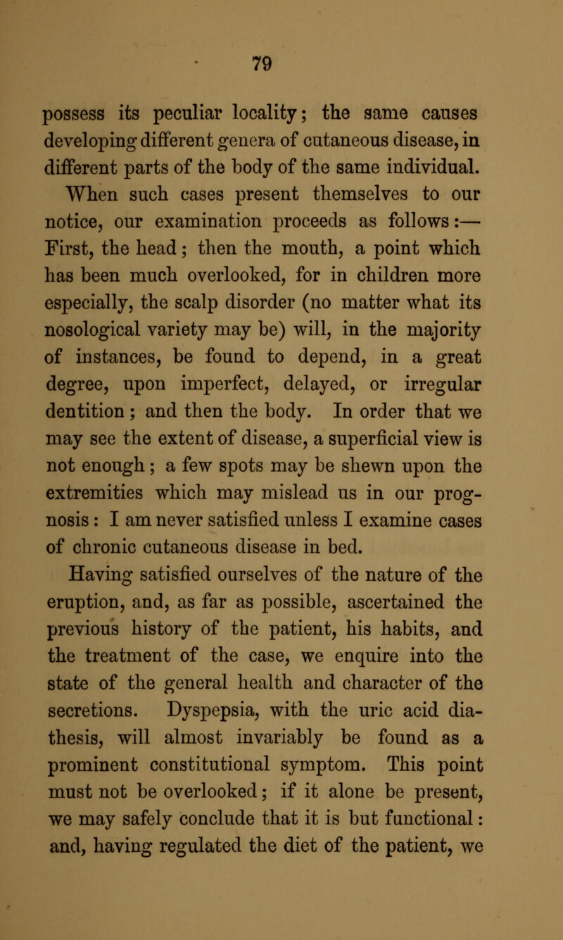 possess its peculiar locality; the same causes developing different genera of cutaneous disease, in different parts of the body of the same individual. When such cases present themselves to our notice, our examination proceeds as follows:— First, the head; then the mouth, a point which has been much overlooked, for in children more especially, the scalp disorder (no matter what its nosological variety may be) will, in the majority of instances, be found to depend, in a great degree, upon imperfect, delayed, or irregular dentition ; and then the body. In order that we may see the extent of disease, a superficial view is not enough; a few spots may be shewn upon the extremities which may mislead us in our prog- nosis : I am never satisfied unless I examine cases of chronic cutaneous disease in bed. Having satisfied ourselves of the nature of the eruption, and, as far as possible, ascertained the previous history of the patient, his habits, and the treatment of the case, we enquire into the state of the general health and character of the secretions. Dyspepsia, with the uric acid dia- thesis, will almost invariably be found as a prominent constitutional symptom. This point must not be overlooked; if it alone be present, we may safely conclude that it is but functional : and, having regulated the diet of the patient, we