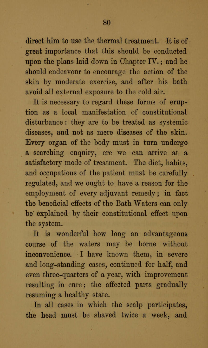 direct him to use the thermal treatment. It is of great importance that this should be conducted upon the plans laid down in Chapter IV.; and he should endeavour to encourage the action of the skin by moderate exercise^ and after his bath avoid all external exposure to the cold air. It is necessary to regard these forms of erup- tion as a local manifestation of constitutional disturbance : they are to be treated as systemic diseases, and not as mere diseases of the skin. Every organ of the body must in turn undergo a searching enquiry, ere we can arrive at a satisfactory mode of treatment. The diet, habits, and occupations of the patient must be carefully regulated, and we ought to have a reason for the employment of every adjuvant remedy; in fact the beneficial effects of the Bath Waters can only be explained by their constitutional effect upon the system. It is wonderful how long an advantageous course of the waters may be borne without inconvenience. I have known them, in severe and long-standing cases, continued for half, and even three-quarters of a year, with improvement resulting in cure; the affected parts gradually resuming a healthy state. In all cases in which the scalp participates, the head must be shaved twice a week, and