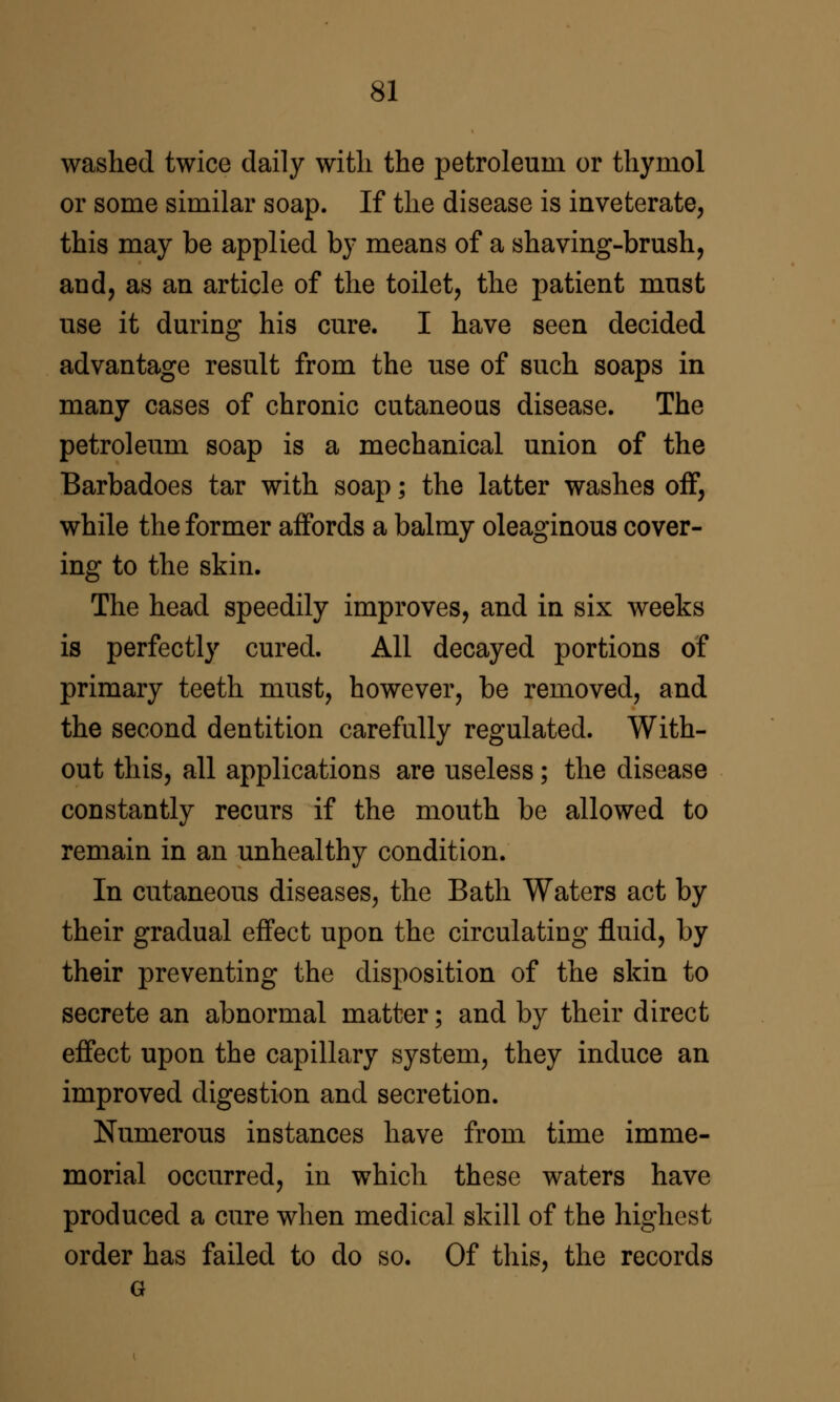 washed twice daily with the petroleum or thymol or some similar soap. If the disease is inveterate, this may be applied by means of a shaving-brush, and, as an article of the toilet, the patient must use it during his cure. I have seen decided advantage result from the use of such soaps in many cases of chronic cutaneous disease. The petroleum soap is a mechanical union of the Barbadoes tar with soap; the latter washes off, while the former affords a balmy oleaginous cover- ing to the skin. The head speedily improves, and in six weeks is perfectly cured. All decayed portions of primary teeth must, however, be removed, and the second dentition carefully regulated. With- out this, all applications are useless; the disease constantly recurs if the mouth be allowed to remain in an unhealthy condition. In cutaneous diseases, the Bath Waters act by their gradual effect upon the circulating fluid, by their preventing the disposition of the skin to secrete an abnormal matter; and by their direct effect upon the capillary system, they induce an improved digestion and secretion. Numerous instances have from time imme- morial occurred, in which these waters have produced a cure when medical skill of the highest order has failed to do so. Of this, the records G