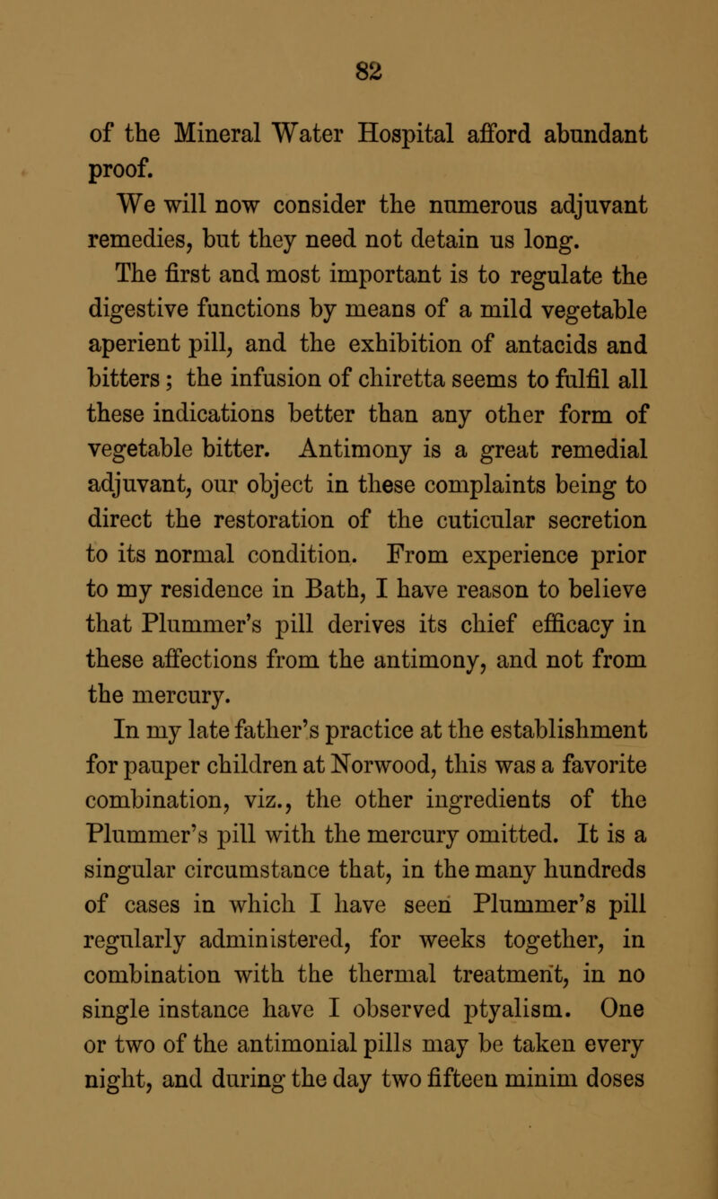 of the Mineral Water Hospital afford abundant proof. We will now consider the numerous adjuvant remedies, but they need not detain us long. The first and most important is to regulate the digestive functions by means of a mild vegetable aperient pill, and the exhibition of antacids and bitters; the infusion of chiretta seems to fulfil all these indications better than any other form of vegetable bitter. Antimony is a great remedial adjuvant, our object in these complaints being to direct the restoration of the cuticular secretion to its normal condition. From experience prior to my residence in Bath, I have reason to believe that Plummer's pill derives its chief efiicacy in these affections from the antimony, and not from the mercury. In my late father's practice at the establishment for pauper children at Norwood, this was a favorite combination, viz., the other ingredients of the Plummer's pill with the mercury omitted. It is a singular circumstance that, in the many hundreds of cases in which I have seen Plummer's pill regularly administered, for weeks together, in combination with the thermal treatment, in no single instance have I observed ptyalism. One or two of the antimonial pills may be taken every night, and during the day two fifteen minim doses