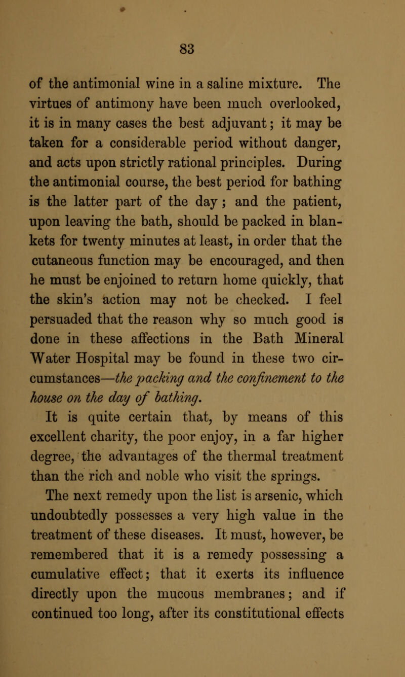 of the antimonial wine in a saline mixture. The virtues of antimony have been much overlooked, it is in many cases the best adjuvant; it may be taken for a considerable period without danger, and acts upon strictly rational principles. During the antimonial course, the best period for bathing is the latter part of the day; and the patient, upon leaving the bath, should be packed in blan- kets for twenty minutes at least, in order that the cutaneous function may be encouraged, and then he must be enjoined to return home quickly, that the skin*s action may not be checked. I feel persuaded that the reason why so much good is done in these affections in the Bath Mineral Water Hospital may be found in these two cir- cumstances—the packing and the confinement to the house on the day of bathing. It is quite certain that, by means of this excellent charity, the poor enjoy, in a far higher degree, the advantages of the thermal treatment than the rich and noble who visit the springs. The next remedy upon the list is arsenic, which undoubtedly possesses a very high value in the treatment of these diseases. It must, however, be remembered that it is a remedy possessing a cumulative effect; that it exerts its influence directly upon the mucous membranes; and if continued too long, after its constitutional effects