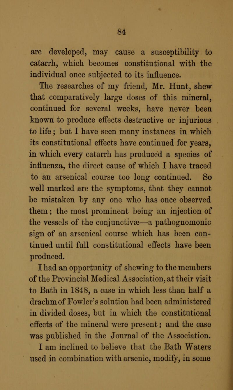 are developed, may cause a susceptibility to catarrh, which becomes constitutional with the individual once subjected to its influence. The researches of my friend, Mr. Hunt, shew that comparatively large doses of this mineral, continued for several weeks, have never been known to produce effects destructive or injurious to life; but I have seen many instances in which its constitutional effects have continued for years, in which every catarrh has produced a species of influenza, the direct cause of which I have traced to an arsenical course too long continued. So well marked are the symptoms, that they cannot be mistaken by any one who has once observed them; the most prominent being an injection of the vessels of the conjunctivaa—a pathognomonic sign of an arsenical course which has been con- tinued until full constitutional effects have been produced. I had an opportunity of shewing to the members of the Provincial Medical Association, at their visit to Bath in 1848, a case in which less than half a drachm of Fowler's solution had been administered in divided doses, but in which the constitutional effects of the mineral were present; and the case was published in the Journal of the Association. I am inclined to believe that the Bath Waters used in combination with arsenic, modify, in some